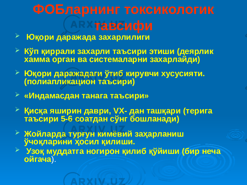 ФОБларнинг токсикологик тавсифи  Юқори даражада захарлилиги  Кўп қиррали захарли таъсири этиши (деярлик хамма орган ва системаларни захарлайди)  Юқори даражадаги ўтиб кирувчи хусусияти. (полиапликацион таъсири)  «Индамасдан танага таъсири»  Қисқа яширин даври, VX- дан ташқари (терига таъсири 5-6 соатдан сўнг бошланади)  Жойларда турғун кимёвий заҳарланиш ўчоқларини ҳосил қилиши.  Узоқ муддатга ногирон қилиб қўйиши (бир неча ойгача ). 