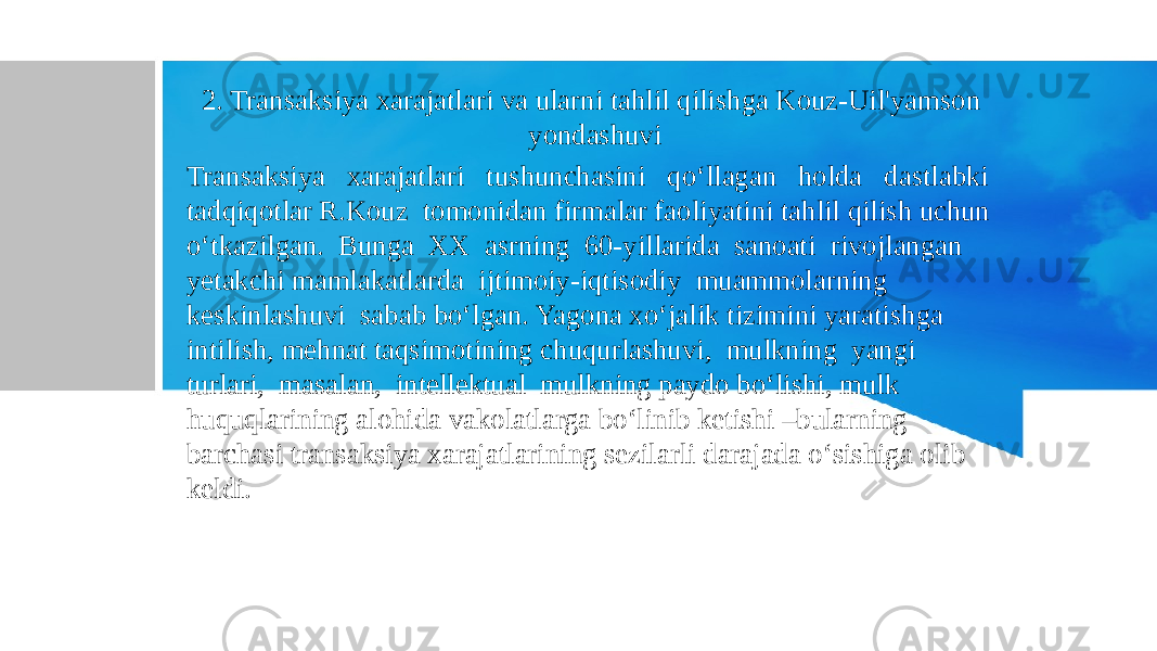 2. Transaksiya xarajatlari va ularni tahlil qilishga Kouz-Uil&#39;yamson yondashuvi Transaksiya xarajatlari tushunchasini qo‘llagan holda dastlabki tadqiqotlar R.Kouz tomonidan firmalar faoliyatini tahlil qilish uchun o‘tkazilgan. Bunga XX asrning 60-yillarida sanoati rivojlangan yetakchi mamlakatlarda ijtimoiy-iqtisodiy muammolarning keskinlashuvi sabab bo‘lgan. Yagona xo‘jalik tizimini yaratishga intilish, mehnat taqsimotining chuqurlashuvi, mulkning yangi turlari, masalan, intellektual mulkning paydo bo‘lishi, mulk huquqlarining alohida vakolatlarga bo‘linib ketishi –bularning barchasi transaksiya xarajatlarining sezilarli darajada o‘sishiga olib keldi. 