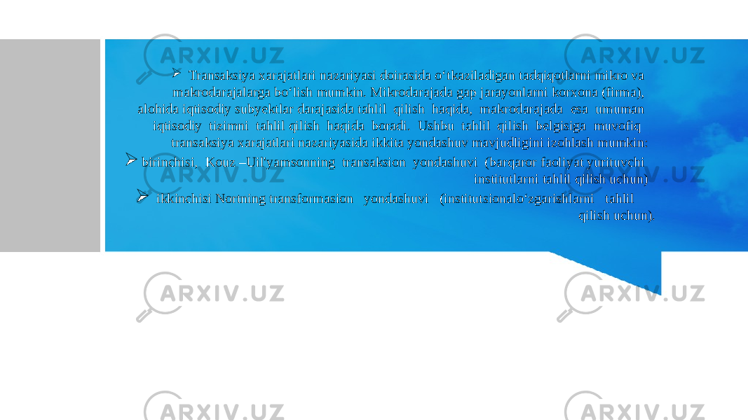  Transaksiya xarajatlari nazariyasi doirasida o‘tkaziladigan tadqiqotlarni mikro va makrodarajalarga bo‘lish mumkin. Mikrodarajada gap jarayonlarni korxona (firma), alohida iqtisodiy subyektlar darajasida tahlil qilish haqida, makrodarajada esa umuman iqtisodiy tizimni tahlil qilish haqida boradi. Ushbu tahlil qilish belgisiga muvofiq transaksiya xarajatlari nazariyasida ikkita yondashuv mavjudligini izohlash mumkin:  birinchisi, Kouz –Uil&#39;yamsonning transaksion yondashuvi (barqaror faoliyat yurituvchi institutlarni tahlil qilish uchun)  ikkinchisi Nortning transformasion yondashuvi (institutsionalo‘zgarishlarni tahlil qilish uchun). 