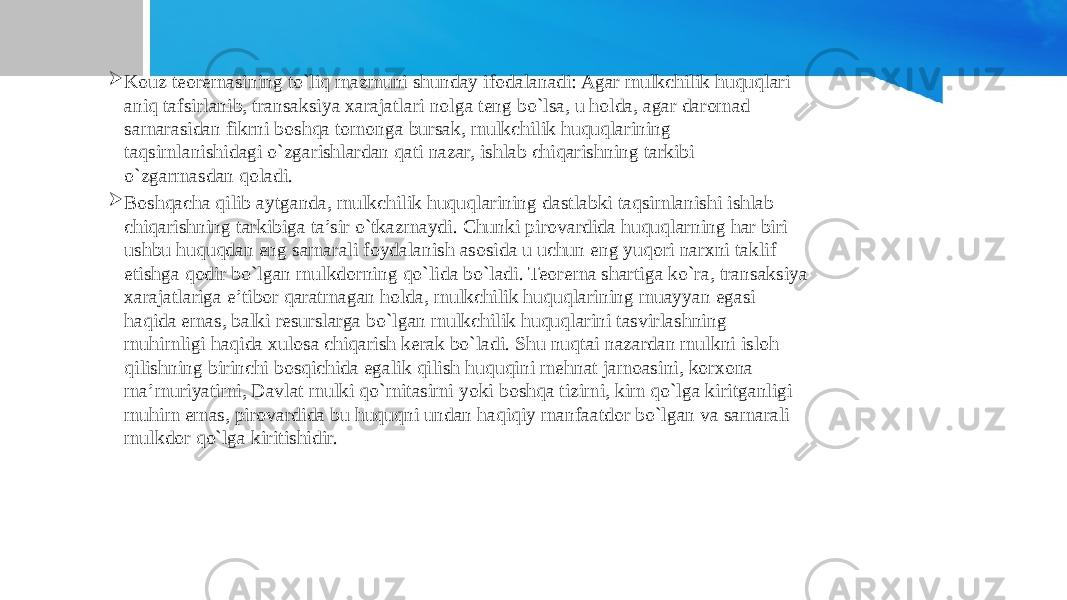  Kouz teoremasining to`liq mazmuni shunday ifodalanadi: Agar mulkchilik huquqlari aniq tafsirlanib, transaksiya xarajatlari nolga teng bo`lsa, u holda, agar daromad samarasidan fikrni boshqa tomonga bursak, mulkchilik huquqlarining taqsimlanishidagi o`zgarishlardan qati nazar, ishlab chiqarishning tarkibi o`zgarmasdan qoladi.  Boshqacha qilib aytganda, mulkchilik huquqlarining dastlabki taqsimlanishi ishlab chiqarishning tarkibiga ta’sir o`tkazmaydi. Chunki pirovardida huquqlarning har biri ushbu huquqdan eng samarali foydalanish asosida u uchun eng yuqori narxni taklif etishga qodir bo`lgan mulkdorning qo`lida bo`ladi. Teorema shartiga ko`ra, transaksiya xarajatlariga e’tibor qaratmagan holda, mulkchilik huquqlarining muayyan egasi haqida emas, balki resurslarga bo`lgan mulkchilik huquqlarini tasvirlashning muhimligi haqida xulosa chiqarish kerak bo`ladi. Shu nuqtai nazardan mulkni isloh qilishning birinchi bosqichida egalik qilish huquqini mehnat jamoasini, korxona ma’muriyatimi, Davlat mulki qo`mitasimi yoki boshqa tizimi, kim qo`lga kiritganligi muhim emas, pirovardida bu huquqni undan haqiqiy manfaatdor bo`lgan va samarali mulkdor qo`lga kiritishidir. 