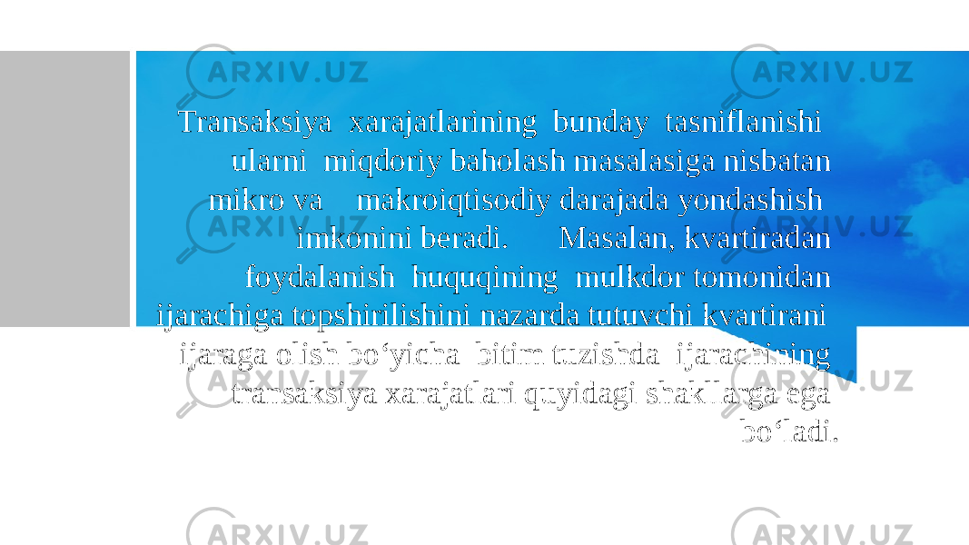 Transaksiya xarajatlarining bunday tasniflanishi ularni miqdoriy baholash masalasiga nisbatan mikro va makroiqtisodiy darajada yondashish imkonini beradi. Masalan, kvartiradan foydalanish huquqining mulkdor tomonidan ijarachiga topshirilishini nazarda tutuvchi kvartirani ijaraga olish bo‘yicha bitim tuzishda ijarachining transaksiya xarajatlari quyidagi shakllarga ega bo‘ladi. 