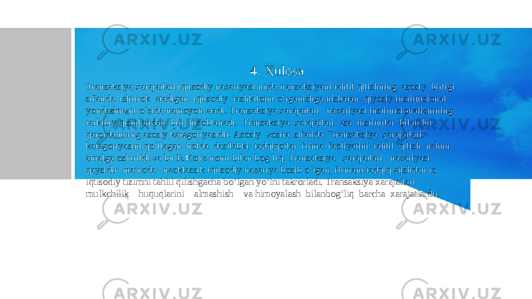  4. Xulosa Transaksiya xarajatlari iqtisodiy nazariyasi unda transaksiyani tahlil qilishning asosiy birligi sifatida ishtirok etadigan iqtisodiy tashkilotni o‘rganishga nisbatan qiyosiy institutsional yondashuvni o‘zida namoyon etadi. Transaksiya xarajatlari nazariyasi institutsionalizmning tarkibiy qismlaridan biri hisoblanadi. Transaksiya xarajatlari esa institutlar bilan bir qatorda uning asosiy kategoriyasidir. Asosiy vosita sifatida “transaksiya xarajatlari” kategoriyasini qo‘llagan holda dastlabki tadqiqotlar firma faoliyatini tahlil qilish uchun amalga oshirildi va bu R.Kouz nomi bilan bog‘liq. Transaksiya xarajatlari nazariyasi qaysidir ma&#39;noda neoklassik iqtisodiy nazariya bosib o‘tgan, firmani tadqiq etishdan to iqtisodiy tizimni tahlil qilishgacha bo‘lgan yo‘lni takrorladi. Transaksiya xarajatlari mulkchilik huquqlarini almashish va himoyalash bilanbog‘liq barcha xarajatlardir. 