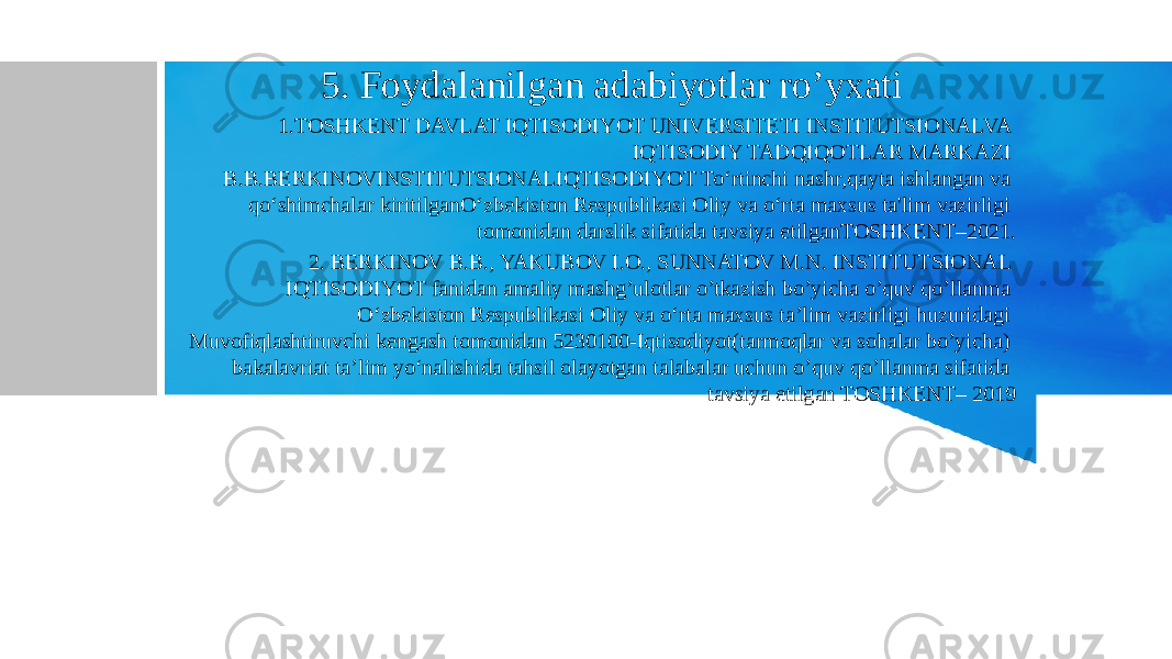  5. Foydalanilgan adabiyotlar ro’yxati 1.TOSHKENT DAVLAT IQTISODIYOT UNIVERSITETI INSTITUTSIONALVA IQTISODIY TADQIQOTLAR MARKAZI B.B.BERKINOVINSTITUTSIONALIQTISODIYOT To‘rtinchi nashr,qayta ishlangan va qo‘shimchalar kiritilganO‘zbekiston Respublikasi Oliy va o‘rta maxsus ta&#39;lim vazirligi tomonidan darslik sifatida tavsiya etilganTOSHKENT–2021. 2. BERKINOV B.B., YAKUBOV I.O., SUNNATOV M.N. INSTITUTSIONAL IQTISODIYOT fanidan amaliy mashg’ulotlar o’tkazish bo’yicha o’quv qo’llanma О‘zbekiston Respublikasi Oliy va о‘rta maxsus ta’lim vazirligi huzuridagi Muvofiqlashtiruvchi kengash tomonidan 5230100-Iqtisodiyot(tarmoqlar va sohalar bo’yicha) bakalavriat ta’lim yo‘nalishida tahsil olayotgan talabalar uchun o’quv qo’llanma sifatida tavsiya etilgan TOSHKENT– 2019 