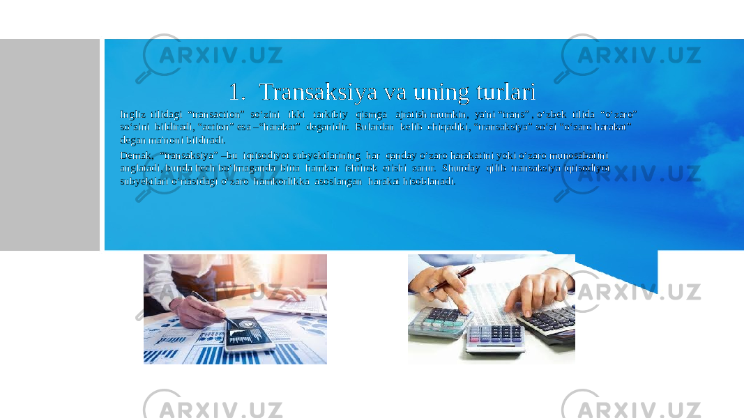 1. Transaksiya va uning turlari Ingliz tilidagi “transaction” so‘zini ikki tarkibiy qismga ajratish mumkin, ya&#39;ni “trans” , o‘zbek tilida “o‘zaro” so‘zini bildiradi, “action” esa –“harakat” deganidir. Bulardan kelib chiqadiki, “transaksiya” so‘zi “o‘zaro harakat” degan ma&#39;noni bildiradi. Demak, “transaksiya” –bu iqtisodiyot subyektlarining har qanday o‘zaro harakatini yoki o‘zaro munosabatini anglatadi, bunda hech bo‘lmaganda bitta hamkor ishtirok etishi zarur. Shunday qilib transaksiya iqtisodiyot subyektlari o‘rtasidagi o‘zaro hamkorlikka asoslangan harakat hisoblanadi. 