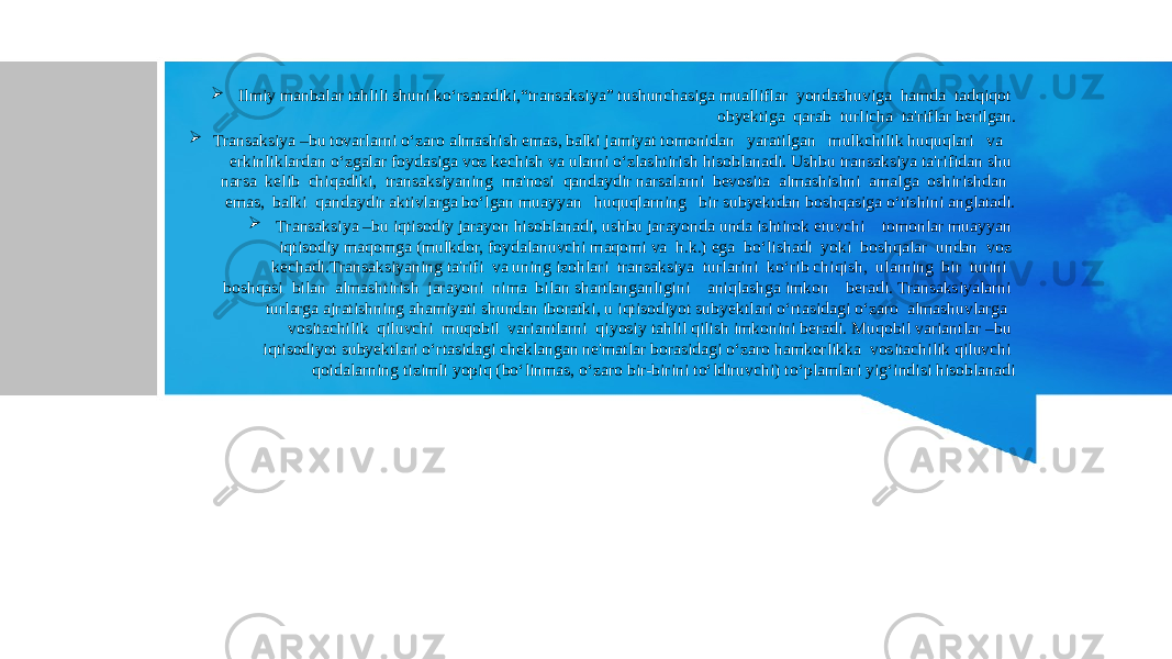  Ilmiy manbalar tahlili shuni ko‘rsatadiki,“transaksiya” tushunchasiga mualliflar yondashuviga hamda tadqiqot obyektiga qarab turlicha ta&#39;riflar berilgan.  Transaksiya –bu tovarlarni o‘zaro almashish emas, balki jamiyat tomonidan yaratilgan mulkchilik huquqlari va erkinliklardan o‘zgalar foydasiga voz kechish va ularni o‘zlashtirish hisoblanadi. Ushbu transaksiya ta&#39;rifidan shu narsa kelib chiqadiki, transaksiyaning ma&#39;nosi qandaydir narsalarni bevosita almashishni amalga oshirishdan emas, balki qandaydir aktivlarga bo‘lgan muayyan huquqlarning bir subyektdan boshqasiga o‘tishini anglatadi.  Transaksiya –bu iqtisodiy jarayon hisoblanadi, ushbu jarayonda unda ishtirok etuvchi tomonlar muayyan iqtisodiy maqomga (mulkdor, foydalanuvchi maqomi va h.k.) ega bo‘lishadi yoki boshqalar undan voz kechadi.Transaksiyaning ta&#39;rifi va uning izohlari transaksiya turlarini ko‘rib chiqish, ularning bir turini boshqasi bilan almashtirish jarayoni nima bilan shartlanganligini aniqlashga imkon beradi. Transaksiyalarni turlarga ajratishning ahamiyati shundan iboratki, u iqtisodiyot subyektlari o‘rtasidagi o‘zaro almashuvlarga vositachilik qiluvchi muqobil variantlarni qiyosiy tahlil qilish imkonini beradi. Muqobil variantlar –bu iqtisodiyot subyektlari o‘rtasidagi cheklangan ne&#39;matlar borasidagi o‘zaro hamkorlikka vositachilik qiluvchi qoidalarning tizimli yopiq (bo‘linmas, o‘zaro bir-birini to‘ldiruvchi) to‘plamlari yig‘indisi hisoblanadi 