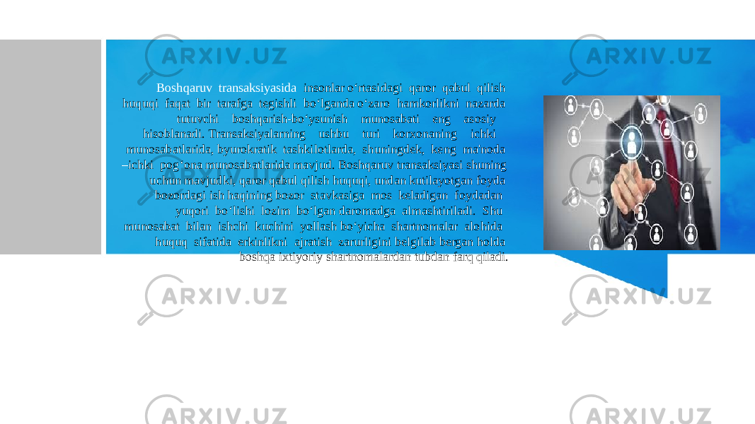 Boshqaruv transaksiyasida insonlar o‘rtasidagi qaror qabul qilish huquqi faqat bir tarafga tegishli bo‘lganda o‘zaro hamkorlikni nazarda tutuvchi boshqarish-bo‘ysunish munosabati eng asosiy hisoblanadi. Transaksiyalarning ushbu turi korxonaning ichki munosabatlarida, byurokratik tashkilotlarda, shuningdek, keng ma&#39;noda –ichki pog‘ona munosabatlarida mavjud. Boshqaruv transaksiyasi shuning uchun mavjudki, qaror qabul qilish huquqi, undan kutilayotgan foyda bozordagi ish haqining bozor stavkasiga mos keladigan foydadan yuqori bo‘lishi lozim bo‘lgan daromadga almashtiriladi. Shu munosabat bilan ishchi kuchini yollash bo‘yicha shartnomalar alohida huquq sifatida erkinlikni ajratish zarurligini belgilab bergan holda boshqa ixtiyoriy shartnomalardan tubdan farq qiladi. 