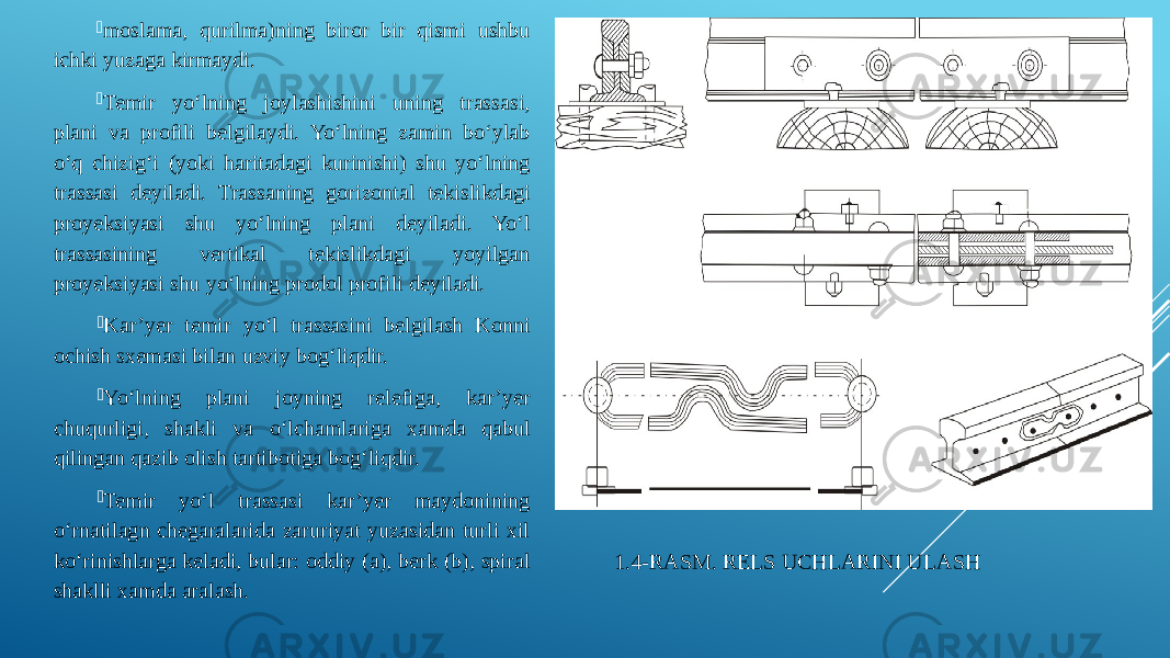 1.4-RASM. RELS UCHLARINI ULASH moslama, qurilma)ning biror bir qismi ushbu ichki yuzaga kirmaydi.  Temir yo‘lning joylashishini uning trassasi, plani va profili belgilaydi. Yo‘lning zamin bo‘ylab o‘q chizig‘i (yoki haritadagi kurinishi) shu yo‘lning trassasi deyiladi. Trassaning gorizontal tekislikdagi proyeksiyasi shu yo‘lning plani deyiladi. Yo‘l trassasining vertikal tekislikdagi yoyilgan proyeksiyasi shu yo‘lning prodol profili deyiladi.  Kar’yer temir yo‘l trassasini belgilash Konni ochish sxemasi bilan uzviy bog‘liqdir.  Yo‘lning plani joyning relefiga, kar’yer chuqurligi, shakli va o‘lchamlariga xamda qabul qilingan qazib olish tartibotiga bog‘liqdir.  Temir yo‘l trassasi kar’yer maydonining o‘rnatilagn chegaralarida zaruriyat yuzasidan turli xil ko‘rinishlarga keladi, bular: oddiy (a), berk (b), spiral shaklli xamda aralash. 