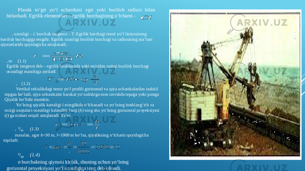 Planda to‘gri yo‘l uchastkasi egri yoki burilish radiusi bilan birlashadi. Egrilik elementlari – egrilik burchagining o‘lchami - , uzunligi – l , burchak tangensi – T. Egrilik burchagi temir yo‘l liniyasining burilish burchagiga tengdir. Egrilik uzunligi burilish burchagi va radiusining ma’lum qiymatlarida quyidagicha aniqlanadi. , m (1.1) Egrilik tangensi deb – egrilik boshlanishi yoki oxiridan tashqi burilish burchagi orasidagi masofaga aytiladi , (1.2) Vertikal tekislikdagi temir yo‘l profili gorizontal va qiya uchastkalardan tashkil topgan bo‘ladi. qiya uchastkalar harakat yo‘nalishiga mos ravishda tepaga yoki pastga Qiyalik bo‘lishi mumkin. Yo‘lning qiyalik kattaligi i minglikda o‘lchanadi va yo‘lning boshlang‘ich va oxirgi nuqtalari orasidagi balandlik farqi ( h) ning shu yo‘lning gorizontal proyeksiyasi ( l) ga nisbati orqali aniqlanadi. Ya’ni , 0 / 00 (1.3) masalan, agar h =30 m, l =1000 m bo‘lsa, qiyalikning o‘lchami quyidagicha topiladi: 0 / 00 (1.4) α burchakning qiymati kichik, shuning uchun yo‘lning gorizontal proyeksiyasi yo‘l uzunligiga teng deb olinadi. R l 180   2  tg R T   l h tg i    30 030,0 1000 30      l h tg i  