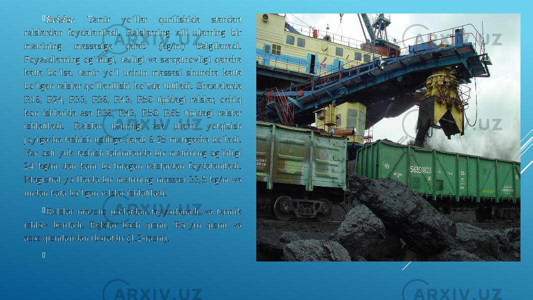  Relslar. Temir yo‘llar qurilishida standart relslardan foydalaniladi. Relslarning xili ularning bir metrining massasiga qarab (kg/m) belgilanadi. Poyezdlarning og‘irligi, tezligi va serqatnovligi qancha katta bo‘lsa, temir yo‘l uchun massasi shuncha katta bo‘lgan relslar qo‘llanilishi ko‘zda tutiladi. Shaxtalarda R18, R24, R33, R38, R43, R50 tipidagi relslar, ochiq kon ishlarida esa R38, R43, R50, R65 tipidagi relslar ishlatiladi. Relslar uzunligi esa ularni yotqizish joyigacha tashish usuliga qarab 8-25 metrgacha bo‘ladi. Yer osti yuk tashish lahimlarida bir metrining og‘irligi 24 kg/m dan kam bo‘lmagan relslardan foydalaniladi. Magistral yo‘llarda bir metrining massasi 33,5 kg/m va undan kata bo‘lgan relslar ishlatiladi.  Relslar maxsus po‘latdan tayyorlanadi va termik ishlov beriladi. Relslar bosh qismi, Bo‘yin qismi va asos qismlaridan iboratdir (1.2-rasm).    