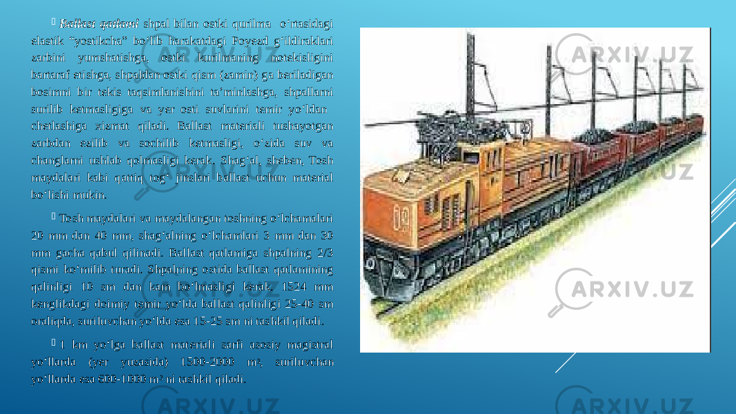  Ballast qatlami shpal bilan ostki qurilma o‘rtasidagi elastik “yostikcha” bo‘lib harakatdagi Poyezd g‘ildiraklari zarbini yumshatishga, ostki kurilmaning notekisligini bartaraf etishga, shpaldan ostki qism (zamin) ga beriladigan bosimni bir tekis taqsimlanishini ta’minlashga, shpallarni surilib ketmasligiga va yer osti suvlarini temir yo‘ldan chetlashiga xizmat qiladi. Ballast materiali tushayotgan zarbdan ezilib va sochilib ketmasligi, o‘zida suv va changlarni ushlab qolmasligi kerak. Shag‘al, sheben, Tosh maydalari kabi qattiq tog‘ jinslari ballast uchun material bo‘lishi mukin.  Tosh maydalari va maydalangan toshning o‘lchamalari 20 mm dan 40 mm, shag‘alning o‘lchamlari 3 mm dan 30 mm gacha qabul qilinadi. Ballast qatlamiga shpalning 2/3 qismi ko‘milib turadi. Shpalning ostida ballast qatlamining qalinligi 10 sm dan kam bo‘lmasligi kerak. 1524 mm kenglikdagi doimiy temir yo‘lda ballast qalinligi 25-40 sm oraliqda, suriluvchan yo‘lda esa 15-25 sm ni tashkil qiladi.  1 km yo‘lga ballast materiali sarfi asosiy magistral yo‘llarda (yer yuzasida) 1500-2000 m 3 , suriluvchan yo‘llarda esa 600-1000 m 3 ni tashkil qiladi. 