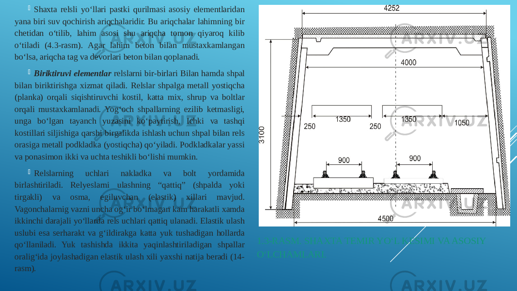 1.3-RASM. SHAXTA TEMIR YO‘L KESIMI VA ASOSIY O‘LCHAMLARI. Shaxta relsli yo‘llari pastki qurilmasi asosiy elementlaridan yana biri suv qochirish ariqchalaridir. Bu ariqchalar lahimning bir chetidan o‘tilib, lahim asosi shu ariqcha tomon qiyaroq kilib o‘tiladi (4.3-rasm). Agar lahim beton bilan mustaxkamlangan bo‘lsa, ariqcha tag va devorlari beton bilan qoplanadi.  Biriktiruvi elementlar relslarni bir-birlari Bilan hamda shpal bilan biriktirishga xizmat qiladi. Relslar shpalga metall yostiqcha (planka) orqali siqishtiruvchi kostil, katta mix, shrup va boltlar orqali mustaxkamlanadi. Yog‘och shpallarning ezilib ketmasligi, unga bo‘lgan tayanch yuzasini ko‘paytirish, Ichki va tashqi kostillari siljishiga qarshi birgalikda ishlash uchun shpal bilan rels orasiga metall podkladka (yostiqcha) qo‘yiladi. Podkladkalar yassi va ponasimon ikki va uchta teshikli bo‘lishi mumkin.  Relslarning uchlari nakladka va bolt yordamida birlashtiriladi. Relyeslarni ulashning “qattiq” (shpalda yoki tirgakli) va osma, egiluvchan (elastik) xillari mavjud. Vagonchalarnig vazni uncha og‘ir bo‘lmagan kam harakatli xamda ikkinchi darajali yo‘llarda rels uchlari qattiq ulanadi. Elastik ulash uslubi esa serharakt va g‘ildirakga katta yuk tushadigan hollarda qo‘llaniladi. Yuk tashishda ikkita yaqinlashtiriladigan shpallar oralig‘ida joylashadigan elastik ulash xili yaxshi natija beradi (14- rasm). 