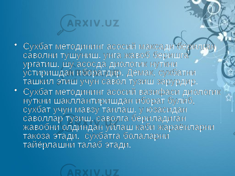 • Сухбат методининг асосий максади берилган саволни тушуниш, унга жавоб беришга ургатиш, шу асосда диологик нуткни устиришдан иборатдир. Демак, сухбатни ташкил этиш учун савол тузиш зарурдир. • Сухбат методининг асосий вазифаси диологик нуткни шакллантиришдан иборат булиб, сухбат учун мавзу танлаш, у юзасидан саволлар тузиш, саволга бериладиган жавобни олдиндан уйлаш каби жараёнларни такоза этади, сухбатга болаларни тайёрлашни талаб этади. 