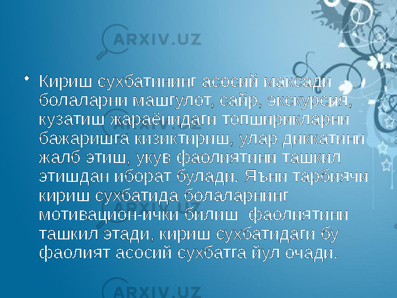 • Кириш сухбатининг асосий максади болаларни машгулот, сайр, экскурсия, кузатиш жараёнидаги топширикларни бажаришга кизиктириш, улар диккатини жалб этиш, укув фаолиятини ташкил этишдан иборат булади. Яъни тарбиячи кириш сухбатида болаларнинг мотивацион-ички билиш фаолиятини ташкил этади, кириш сухбатидаги бу фаолият асосий сухбатга йул очади. 