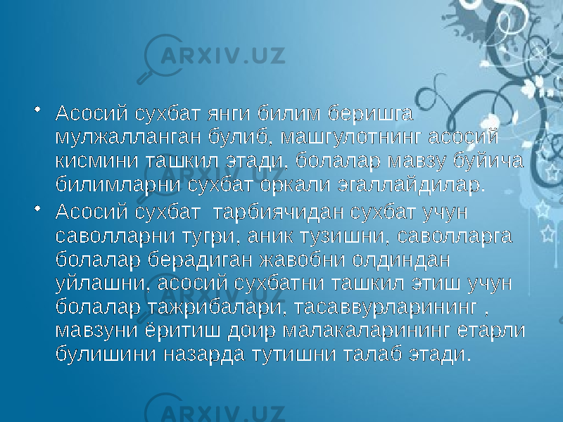 • Асосий сухбат янги билим беришга мулжалланган булиб, машгулотнинг асосий кисмини ташкил этади, болалар мавзу буйича билимларни сухбат оркали эгаллайдилар. • Асосий сухбат тарбиячидан сухбат учун саволларни тугри, аник тузишни, саволларга болалар берадиган жавобни олдиндан уйлашни, асосий сухбатни ташкил этиш учун болалар тажрибалари, тасаввурларининг , мавзуни ёритиш доир малакаларининг етарли булишини назарда тутишни талаб этади. 