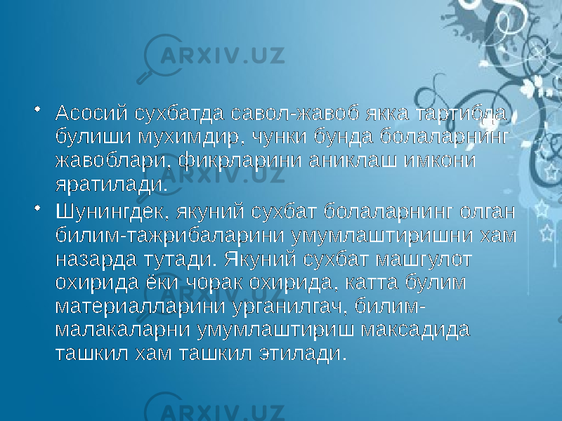 • Асосий сухбатда савол-жавоб якка тартибда булиши мухимдир, чунки бунда болаларнинг жавоблари, фикрларини аниклаш имкони яратилади. • Шунингдек, якуний сухбат болаларнинг олган билим-тажрибаларини умумлаштиришни хам назарда тутади. Якуний сухбат машгулот охирида ёки чорак охирида, катта булим материалларини урганилгач, билим- малакаларни умумлаштириш максадида ташкил хам ташкил этилади. 