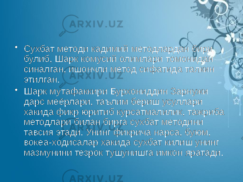 • Сухбат методи кадимий методлардан бири булиб, Шарк комусий олимлари томонидан синалган, ишончли метод сифатида талкин этилган. • Шарк мутафаккири Бурхониддин Зарнужи дарс меёрлари, таълим бериш усуллари хакида фикр юритиб курсатмалилик, тажриба методлари билан бирга сухбат методини тавсия этади. Унинг фикрича нарса, буюм, вокеа-ходисалар хакида сухбат килиш унинг мазмунини тезрок тушунишга имкон яратади. 