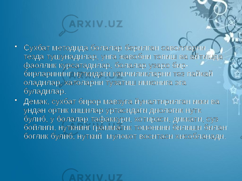 • Сухбат методида болалар берилган саволларни тезда тушунадилар, унга жавобни топиш ва айтишда фаоллик курсатадилар, болалар узаро бир- бирларининг нуткидаги камчиликларни тез пайкай оладилар, хатоларни тузатиш имконига эга буладилар. • Демак, сухбат бирор мавзуга йуналтирилган икки ва ундан ортик кишилар уртасидаги диологик нутк булиб, у болалар тафаккури, хотираси, диккати, суз бойлиги, нуткнинг грамматик томонини билиши билан боглик булиб, нуткий мулокот воситаси хисобланади. 