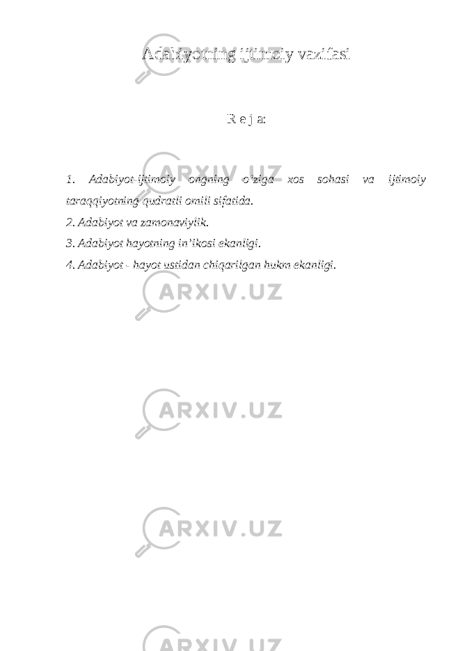 Adabiyotning ijtimoiy vazifasi R e j a: 1. Adabiyot-ijtimoiy ongning o‘ziga xos sohasi va ijtimoiy taraqqiyotning qudratli omili sifatida. 2. Adabiyot va zamonaviylik. 3. Adabiyot hayotning in’ikosi ekanligi. 4. Adabiyot - hayot ustidan chiqarilgan hukm ekanligi. 