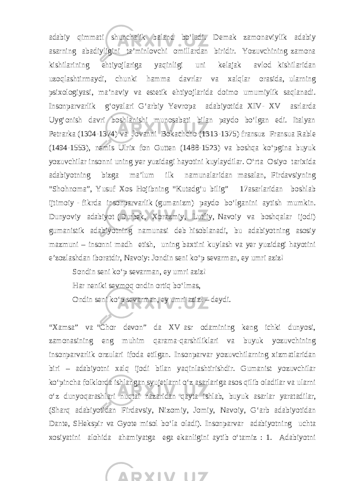 adabiy qimmati shunchalik baland bo‘ladi. Demak zamonaviylik adabiy asarning abadiyligini ta’minlovchi omillardan biridir. Yozuvchining zamona kishilarining ehtiyojlariga yaqinligi uni kelajak avlod kishilaridan uzoqlashtirmaydi, chunki hamma davrlar va xalqlar orasida, ularning psixologiyasi, ma’naviy va estetik ehtiyojlarida doimo umumiylik saqlanadi. Insonparvarlik g‘oyalari G‘arbiy Yevropa adabiyotida XIV- XV asrlarda Uyg‘onish davri boshlanishi munosabati bilan paydo bo‘lgan edi. Italyan Petrarka (1304-1374) va Jovanni Bokachcho (1313-1375) fransuz Fransua Rable (1494-1553), nemis Ulrix fon Gutten (1488-1523) va boshqa ko‘pgina buyuk yozuvchilar insonni uning yer yuzidagi hayotini kuylaydilar. O‘rta Osiyo tarixida adabiyotning bizga ma’lum ilk namunalaridan masalan, Firdavsiyning “Shohnoma”, Yusuf Xos Hojibning “Kutadg‘u bilig” 17asarlaridan boshlab ijtimoiy - fikrda insonparvarlik (gumanizm) paydo bo‘lganini aytish mumkin. Dunyoviy adabiyot (Durbek, Xorazmiy, Lutfiy, Navoiy va boshqalar ijodi) gumanistik adabiyotning namunasi deb hisoblanadi, bu adabiyotning asosiy mazmuni – insonni madh etish, uning baxtini kuylash va yer yuzidagi hayotini e’zozlashdan iboratdir, Navoiy: Jondin seni ko‘p sevarman, ey umri aziz! Sondin seni ko‘p sevarman, ey umri aziz! Har neniki sevmoq ondin ortiq bo‘lmas, Ondin seni ko‘p sevarman, ey umri aziz! – deydi. “Xamsa” va “Chor devon” da XV asr odamining keng ichki dunyosi, zamonasining eng muhim qarama-qarshiliklari va buyuk yozuvchining insonparvarlik orzulari ifoda etilgan. Insonparvar yozuvchilarning xizmatlaridan biri – adabiyotni xalq ijodi bilan yaqinlashtirishdir. Gumanist yozuvchilar ko‘pincha folklorda ishlangan syujetlarni o‘z asarlariga asos qilib oladilar va ularni o‘z dunyoqarashlari nuqtai nazaridan qayta ishlab, buyuk asarlar yaratadilar, (Sharq adabiyotidan Firdavsiy, Nizomiy, Jomiy, Navoiy, G‘arb adabiyotidan Dante, SHekspir va Gyote misol bo‘la oladi). Insonparvar adabiyotning uchta xosiyatini alohida ahamiyatga ega ekanligini aytib o‘tamiz : 1. Adabiyotni 