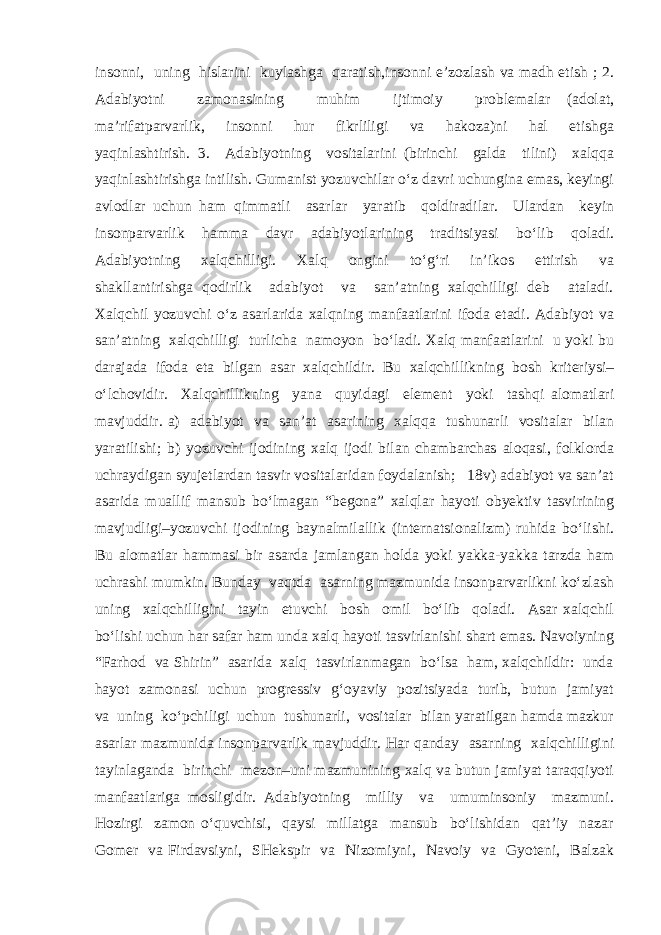 insonni, uning hislarini kuylashga qaratish,insonni e’zozlash va madh etish ; 2. Adabiyotni zamonasining muhim ijtimoiy problemalar (adolat, ma’rifatparvarlik, insonni hur fikrliligi va hakoza)ni hal etishga yaqinlashtirish. 3. Adabiyotning vositalarini (birinchi galda tilini) xalqqa yaqinlashtirishga intilish. Gumanist yozuvchilar o‘z davri uchungina emas, keyingi avlodlar uchun ham qimmatli asarlar yaratib qoldiradilar. Ulardan keyin insonparvarlik hamma davr adabiyotlarining traditsiyasi bo‘lib qoladi. Adabiyotning xalqchilligi. Xalq ongini to‘g‘ri in’ikos ettirish va shakllantirishga qodirlik adabiyot va san’atning xalqchilligi deb ataladi. Xalqchil yozuvchi o‘z asarlarida xalqning manfaatlarini ifoda etadi. Adabiyot va san’atning xalqchilligi turlicha namoyon bo‘ladi. Xalq manfaatlarini u yoki bu darajada ifoda eta bilgan asar xalqchildir. Bu xalqchillikning bosh kriteriysi– o‘lchovidir. Xalqchillikning yana quyidagi element yoki tashqi alomatlari mavjuddir. a) adabiyot va san’at asarining xalqqa tushunarli vositalar bilan yaratilishi; b) yozuvchi ijodining xalq ijodi bilan chambarchas aloqasi, folklorda uchraydigan syujetlardan tasvir vositalaridan foydalanish; 18v) adabiyot va san’at asarida muallif mansub bo‘lmagan “begona” xalqlar hayoti obyektiv tasvirining mavjudligi–yozuvchi ijodining baynalmilallik (internatsionalizm) ruhida bo‘lishi. Bu alomatlar hammasi bir asarda jamlangan holda yoki yakka-yakka tarzda ham uchrashi mumkin. Bunday vaqtda asarning mazmunida insonparvarlikni ko‘zlash uning xalqchilligini tayin etuvchi bosh omil bo‘lib qoladi. Asar xalqchil bo‘lishi uchun har safar ham unda xalq hayoti tasvirlanishi shart emas. Navoiyning “Farhod va Shirin” asarida xalq tasvirlanmagan bo‘lsa ham, xalqchildir: unda hayot zamonasi uchun progressiv g‘oyaviy pozitsiyada turib, butun jamiyat va uning ko‘pchiligi uchun tushunarli, vositalar bilan yaratilgan hamda mazkur asarlar mazmunida insonparvarlik mavjuddir. Har qanday asarning xalqchilligini tayinlaganda birinchi mezon–uni mazmunining xalq va butun jamiyat taraqqiyoti manfaatlariga mosligidir. Adabiyotning milliy va umuminsoniy mazmuni. Hozirgi zamon o‘quvchisi, qaysi millatga mansub bo‘lishidan qat’iy nazar Gomer va Firdavsiyni, SHekspir va Nizomiyni, Navoiy va Gyoteni, Balzak 