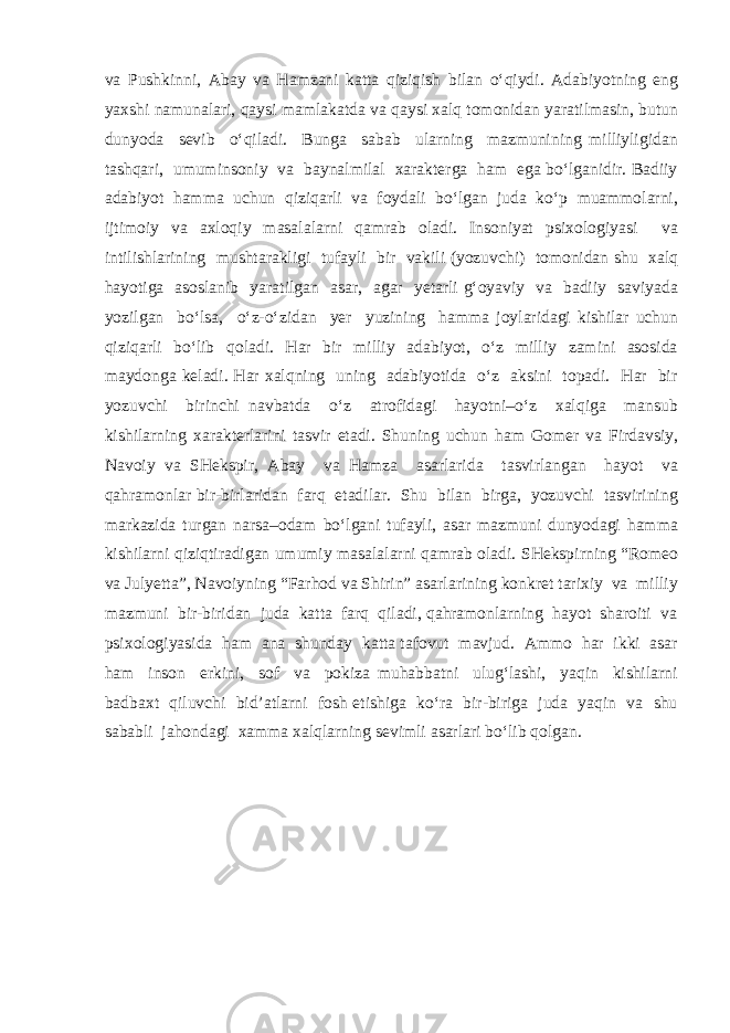 va Pushkinni, Abay va Hamzani katta qiziqish bilan o‘qiydi. Adabiyotning eng yaxshi namunalari, qaysi mamlakatda va qaysi xalq tomonidan yaratilmasin, butun dunyoda sevib o‘qiladi. Bunga sabab ularning mazmunining milliyligidan tashqari, umuminsoniy va baynalmilal xarakterga ham ega bo‘lganidir. Badiiy adabiyot hamma uchun qiziqarli va foydali bo‘lgan juda ko‘p muammolarni, ijtimoiy va axloqiy masalalarni qamrab oladi. Insoniyat psixologiyasi va intilishlarining mushtarakligi tufayli bir vakili (yozuvchi) tomonidan shu xalq hayotiga asoslanib yaratilgan asar, agar yetarli g‘oyaviy va badiiy saviyada yozilgan bo‘lsa, o‘z-o‘zidan yer yuzining hamma joylaridagi kishilar uchun qiziqarli bo‘lib qoladi. Har bir milliy adabiyot, o‘z milliy zamini asosida maydonga keladi. Har xalqning uning adabiyotida o‘z aksini topadi. Har bir yozuvchi birinchi navbatda o‘z atrofidagi hayotni–o‘z xalqiga mansub kishilarning xarakterlarini tasvir etadi. Shuning uchun ham Gomer va Firdavsiy, Navoiy va SHekspir, Abay va Hamza asarlarida tasvirlangan hayot va qahramonlar bir-birlaridan farq etadilar. Shu bilan birga, yozuvchi tasvirining markazida turgan narsa–odam bo‘lgani tufayli, asar mazmuni dunyodagi hamma kishilarni qiziqtiradigan umumiy masalalarni qamrab oladi. SHekspirning “Romeo va Julyetta”, Navoiyning “Farhod va Shirin” asarlarining konkret tarixiy va milliy mazmuni bir-biridan juda katta farq qiladi, qahramonlarning hayot sharoiti va psixologiyasida ham ana shunday katta tafovut mavjud. Ammo har ikki asar ham inson erkini, sof va pokiza muhabbatni ulug‘lashi, yaqin kishilarni badbaxt qiluvchi bid’atlarni fosh etishiga ko‘ra bir-biriga juda yaqin va shu sababli jahondagi xamma xalqlarning sevimli asarlari bo‘lib qolgan. 