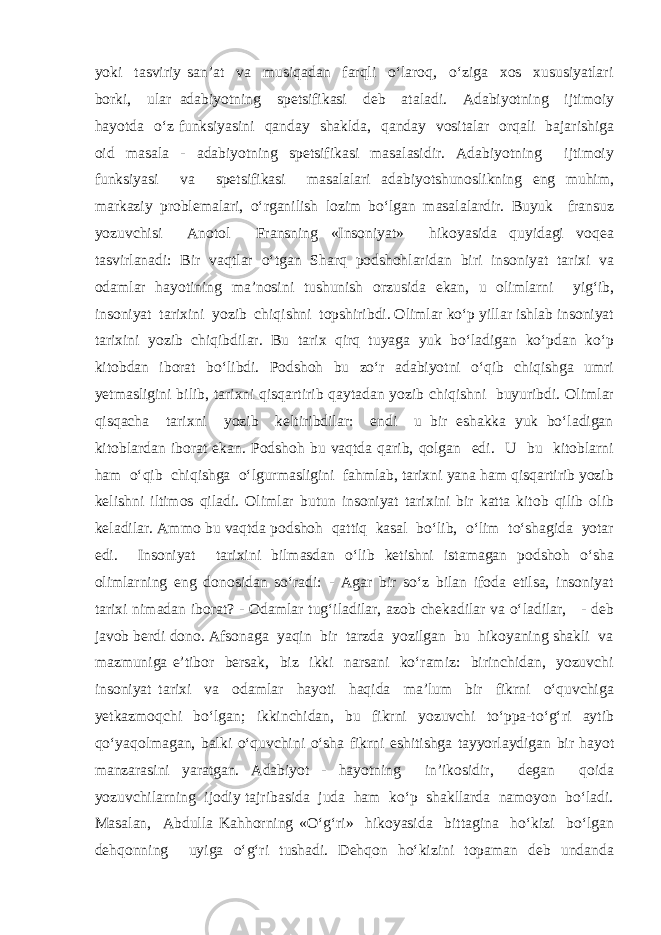 yoki tasviriy san’at va musiqadan farqli o‘laroq, o‘ziga xos xususiyatlari borki, ular adabiyotning spetsifikasi deb ataladi. Adabiyotning ijtimoiy hayotda o‘z funksiyasini qanday shaklda, qanday vositalar orqali bajarishiga oid masala - adabiyotning spetsifikasi masalasidir. Adabiyotning ijtimoiy funksiyasi va spetsifikasi masalalari adabiyotshunoslikning eng muhim, markaziy problemalari, o‘rganilish lozim bo‘lgan masalalardir. Buyuk fransuz yozuvchisi Anotol Fransning «Insoniyat» hikoyasida quyidagi voqea tasvirlanadi: Bir vaqtlar o‘tgan Sharq podshohlaridan biri insoniyat tarixi va odamlar hayotining ma’nosini tushunish orzusida ekan, u olimlarni yig‘ib, insoniyat tarixini yozib chiqishni topshiribdi. Olimlar ko‘p yillar ishlab insoniyat tarixini yozib chiqibdilar. Bu tarix qirq tuyaga yuk bo‘ladigan ko‘pdan ko‘p kitobdan iborat bo‘libdi. Podshoh bu zo‘r adabiyotni o‘qib chiqishga umri yetmasligini bilib, tarixni qisqartirib qaytadan yozib chiqishni buyuribdi. Olimlar qisqacha tarixni yozib keltiribdilar: endi u bir eshakka yuk bo‘ladigan kitoblardan iborat ekan. Podshoh bu vaqtda qarib, qolgan edi. U bu kitoblarni ham o‘qib chiqishga o‘lgurmasligini fahmlab, tarixni yana ham qisqartirib yozib kelishni iltimos qiladi. Olimlar butun insoniyat tarixini bir katta kitob qilib olib keladilar. Ammo bu vaqtda podshoh qattiq kasal bo‘lib, o‘lim to‘shagida yotar edi. Insoniyat tarixini bilmasdan o‘lib ketishni istamagan podshoh o‘sha olimlarning eng donosidan so‘radi: - Agar bir so‘z bilan ifoda etilsa, insoniyat tarixi nimadan iborat? - Odamlar tug‘iladilar, azob chekadilar va o‘ladilar, - deb javob berdi dono. Afsonaga yaqin bir tarzda yozilgan bu hikoyaning shakli va mazmuniga e’tibor bersak, biz ikki narsani ko‘ramiz: birinchidan, yozuvchi insoniyat tarixi va odamlar hayoti haqida ma’lum bir fikrni o‘quvchiga yetkazmoqchi bo‘lgan; ikkinchidan, bu fikrni yozuvchi to‘ppa-to‘g‘ri aytib qo‘yaqolmagan, balki o‘quvchini o‘sha fikrni eshitishga tayyorlaydigan bir hayot manzarasini yaratgan. Adabiyot - hayotning in’ikosidir, degan qoida yozuvchilarning ijodiy tajribasida juda ham ko‘p shakllarda namoyon bo‘ladi. Masalan, Abdulla Kahhorning «O‘g‘ri» hikoyasida bittagina ho‘kizi bo‘lgan dehqonning uyiga o‘g‘ri tushadi. Dehqon ho‘kizini topaman deb undanda 