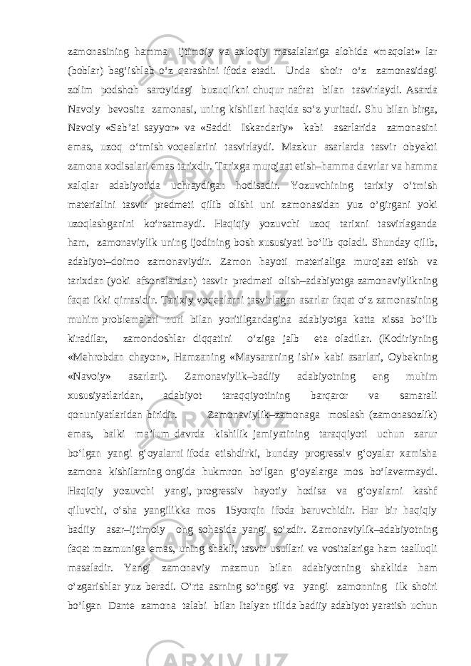 zamonasining hamma ijtimoiy va axloqiy masalalariga alohida «maqolat» lar (boblar) bag‘ishlab o‘z qarashini ifoda etadi. Unda shoir o‘z zamonasidagi zolim podshoh saroyidagi buzuqlikni chuqur nafrat bilan tasvirlaydi. Asarda Navoiy bevosita zamonasi, uning kishilari haqida so‘z yuritadi. Shu bilan birga, Navoiy «Sab’ai sayyor» va «Saddi Iskandariy» kabi asarlarida zamonasini emas, uzoq o‘tmish voqealarini tasvirlaydi. Mazkur asarlarda tasvir obyekti zamona xodisalari emas tarixdir. Tarixga murojaat etish–hamma davrlar va hamma xalqlar adabiyotida uchraydigan hodisadir. Yozuvchining tarixiy o‘tmish materialini tasvir predmeti qilib olishi uni zamonasidan yuz o‘girgani yoki uzoqlashganini ko‘rsatmaydi. Haqiqiy yozuvchi uzoq tarixni tasvirlaganda ham, zamonaviylik uning ijodining bosh xususiyati bo‘lib qoladi. Shunday qilib, adabiyot–doimo zamonaviydir. Zamon hayoti materialiga murojaat etish va tarixdan (yoki afsonalardan) tasvir predmeti olish–adabiyotga zamonaviylikning faqat ikki qirrasidir. Tarixiy voqealarni tasvirlagan asarlar faqat o‘z zamonasining muhim problemalari nuri bilan yoritilgandagina adabiyotga katta xissa bo‘lib kiradilar, zamondoshlar diqqatini o‘ziga jalb eta oladilar. (Kodiriyning «Mehrobdan chayon», Hamzaning «Maysaraning ishi» kabi asarlari, Oybekning «Navoiy» asarlari). Zamonaviylik–badiiy adabiyotning eng muhim xususiyatlaridan, adabiyot taraqqiyotining barqaror va samarali qonuniyatlaridan biridir. Zamonaviylik–zamonaga moslash (zamonasozlik) emas, balki ma’lum davrda kishilik jamiyatining taraqqiyoti uchun zarur bo‘lgan yangi g‘oyalarni ifoda etishdirki, bunday progressiv g‘oyalar xamisha zamona kishilarning ongida hukmron bo‘lgan g‘oyalarga mos bo‘lavermaydi. Haqiqiy yozuvchi yangi, progressiv hayotiy hodisa va g‘oyalarni kashf qiluvchi, o‘sha yangilikka mos 15yorqin ifoda beruvchidir. Har bir haqiqiy badiiy asar–ijtimoiy ong sohasida yangi so‘zdir. Zamonaviylik–adabiyotning faqat mazmuniga emas, uning shakli, tasvir usullari va vositalariga ham taalluqli masaladir. Yangi zamonaviy mazmun bilan adabiyotning shaklida ham o‘zgarishlar yuz beradi. O‘rta asrning so‘nggi va yangi zamonning ilk shoiri bo‘lgan Dante zamona talabi bilan Italyan tilida badiiy adabiyot yaratish uchun 