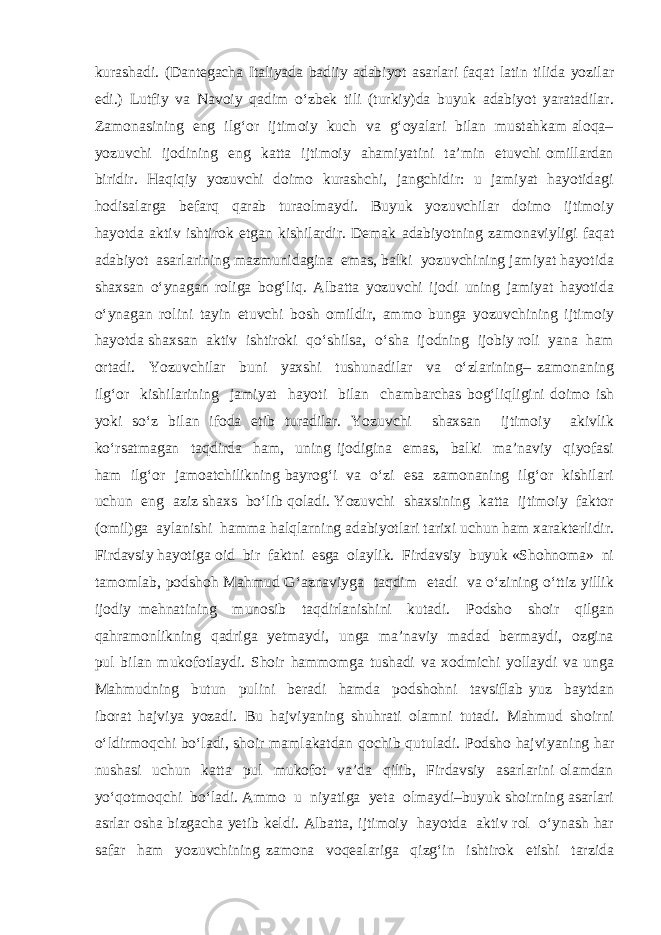 kurashadi. (Dantegacha Italiyada badiiy adabiyot asarlari faqat latin tilida yozilar edi.) Lutfiy va Navoiy qadim o‘zbek tili (turkiy)da buyuk adabiyot yaratadilar. Zamonasining eng ilg‘or ijtimoiy kuch va g‘oyalari bilan mustahkam aloqa– yozuvchi ijodining eng katta ijtimoiy ahamiyatini ta’min etuvchi omillardan biridir. Haqiqiy yozuvchi doimo kurashchi, jangchidir: u jamiyat hayotidagi hodisalarga befarq qarab turaolmaydi. Buyuk yozuvchilar doimo ijtimoiy hayotda aktiv ishtirok etgan kishilardir. Demak adabiyotning zamonaviyligi faqat adabiyot asarlarining mazmunidagina emas, balki yozuvchining jamiyat hayotida shaxsan o‘ynagan roliga bog‘liq. Albatta yozuvchi ijodi uning jamiyat hayotida o‘ynagan rolini tayin etuvchi bosh omildir, ammo bunga yozuvchining ijtimoiy hayotda shaxsan aktiv ishtiroki qo‘shilsa, o‘sha ijodning ijobiy roli yana ham ortadi. Yozuvchilar buni yaxshi tushunadilar va o‘zlarining– zamonaning ilg‘or kishilarining jamiyat hayoti bilan chambarchas bog‘liqligini doimo ish yoki so‘z bilan ifoda etib turadilar. Yozuvchi shaxsan ijtimoiy akivlik ko‘rsatmagan taqdirda ham, uning ijodigina emas, balki ma’naviy qiyofasi ham ilg‘or jamoatchilikning bayrog‘i va o‘zi esa zamonaning ilg‘or kishilari uchun eng aziz shaxs bo‘lib qoladi. Yozuvchi shaxsining katta ijtimoiy faktor (omil)ga aylanishi hamma halqlarning adabiyotlari tarixi uchun ham xarakterlidir. Firdavsiy hayotiga oid bir faktni esga olaylik. Firdavsiy buyuk «Shohnoma» ni tamomlab, podshoh Mahmud G‘aznaviyga taqdim etadi va o‘zining o‘ttiz yillik ijodiy mehnatining munosib taqdirlanishini kutadi. Podsho shoir qilgan qahramonlikning qadriga yetmaydi, unga ma’naviy madad bermaydi, ozgina pul bilan mukofotlaydi. Shoir hammomga tushadi va xodmichi yollaydi va unga Mahmudning butun pulini beradi hamda podshohni tavsiflab yuz baytdan iborat hajviya yozadi. Bu hajviyaning shuhrati olamni tutadi. Mahmud shoirni o‘ldirmoqchi bo‘ladi, shoir mamlakatdan qochib qutuladi. Podsho hajviyaning har nushasi uchun katta pul mukofot va’da qilib, Firdavsiy asarlarini olamdan yo‘qotmoqchi bo‘ladi. Ammo u niyatiga yeta olmaydi–buyuk shoirning asarlari asrlar osha bizgacha yetib keldi. Albatta, ijtimoiy hayotda aktiv rol o‘ynash har safar ham yozuvchining zamona voqealariga qizg‘in ishtirok etishi tarzida 