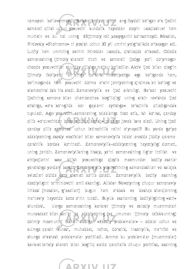 namoyon bo‘lavermaydi. Ba’zan jamiyat uchun eng foydali bo‘lgan o‘z ijodini samarali qilish uchun yozuvchi kundalik hayotdan atayin uzoqlashuvi ham mumkin va bu hol uning 16ijtimoiy roli pasayganini ko‘rsatmaydi. Masalan, Firdavsiy «Shohnoma» ni yozish uchun 30 yil umrini yolg‘izlikda o‘tkazgan edi. Lutfiy ham umrining oxirini Hirotdan uzoqda, qishloqda o‘tkazdi. Odatda zamonasining ijtimoiy sharoiti tinch va samarali ijodga yo‘l qo‘ymagan choqda yozuvchilar shunday qilishga majbur bo‘ladilar. Aktiv ijod bilan qizg‘in ijtimoiy faoliyatni bir-biriga qo‘shish imkoniyatiga ega bo‘lganda ham, bo‘lmaganda ham yozuvchi doimo o‘zini jamiyatning ajralmas bir bo‘lagi va xizmatchisi deb his etadi. Zamonaviylik va ijod erkinligi. Ba’zan yozuvchi ijodining zamona bilan chambarchas bog‘liqligi uning erkin ravishda ijod etishiga, «o‘z ko‘nglida bor gaplarni aytishga» to‘sqinlik qiladigandek tuyuladi. Agar yozuvchi zamonaning talablariga itoat etib, ish ko‘rsa, qanday qilib «o‘quvchidan biroz oldinda borish» talabiga javob bera oladi. Uning ijodi qanday qilib zamonasi uchun ixtirochilik rolini o‘ynaydi? Bu yerda go‘yo adabiyotning asosiy vazifalari bilan zamonaviylik talabi orasida jiddiy qarama- qarshilik bordek ko‘rinadi. Zamonaviylik–adabiyotning hayotiyligi alomati, uning jonidir. Zamonaviylikning hissiy, ya’ni zamonasining ilg‘or intilish va ehtiyojlarini seza bilish yozuvchiga ajoyib mazmundor badiiy asarlar yaratishga yordam beradi. Zamonaviylik yozuvchining zamondoshlari va kelajak avlodlari oldida katta xizmati bo‘lib qoladi. Zamonaviylik badiiy asarning abadiyligini ta’minlovchi omil ekanligi. Alisher Navoiyning chuqur zamonaviy lirikasi (masalan, g‘azallari) bugun ham o‘zbek va boshqa sharqlarning ma’naviy hayotida katta o‘rin tutadi. Buyuk asarlarning badiiyligining «siri» shundaki, ularga zamonasining konkret ijtimoiy va axloqiy muammolari munosabati bilan san’at va adabiyotning (va umuman ijtimoiy tafakkurning) doimiy mazmunini tashkil etadigan «abadiy problemalar» – adolat uchun va zulmga qarshi kurash, muhabbat, nafrat, do‘stlik, insoniylik, ma’rifat va shunga o‘xshash problemalar yoritiladi. Ammo bu problemalar (muammolar) konkret tarixiy sharoit bilan bog‘liq xolda qanchalik chuqur yoritilsa, asarning 