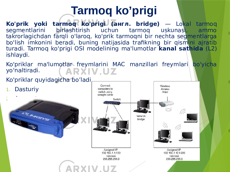 Tarmoq ko’prigi Ko&#39;prik yoki tarmoq ko&#39;prigi (англ. bridge) — Lokal tarmoq segmentlarini birlashtirish uchun tarmoq uskunasi, ammo takrorlagichdan farqli o&#39;laroq, ko&#39;prik tarmoqni bir nechta segmentlarga bo&#39;lish imkonini beradi, buning natijasida trafikning bir qismini ajratib turadi. Tarmoq ko&#39;prigi OSI modelining ma&#39;lumotlar kanal sathida (L2) ishlaydi. Ko&#39;priklar ma&#39;lumotlar freymlarini MAC manzillari freymlari bo&#39;yicha yo&#39;naltiradi. Ko&#39;priklar quyidagicha bo’ladi 1. Dasturiy 2. Apparat 