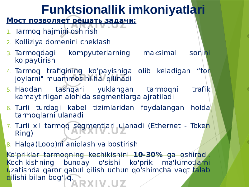 Funktsionallik imkoniyatlari Мост позволяет решать задачи: 1. Tarmoq hajmini oshirish 2. Kolliziya domenini cheklash 3. Tarmoqdagi kompyuterlarning maksimal sonini ko&#39;paytirish 4. Tarmoq trafigining ko&#39;payishiga olib keladigan “tor joylarni&#34; muammosini hal qilinadi 5. Haddan tashqari yuklangan tarmoqni trafik kamaytirilgan alohida segmentlarga ajratiladi 6. Turli turdagi kabel tizimlaridan foydalangan holda tarmoqlarni ulanadi 7. Turli xil tarmoq segmentlari ulanadi (Ethernet - Token Ring) 8. Halqa(Loop)ni aniqlash va bostirish Ko&#39;priklar tarmoqning kechikishini 10-30% ga oshiradi. Kechikishning bunday o&#39;sishi ko&#39;prik ma&#39;lumotlarni uzatishda qaror qabul qilish uchun qo&#39;shimcha vaqt talab qilishi bilan bog&#39;liq. 