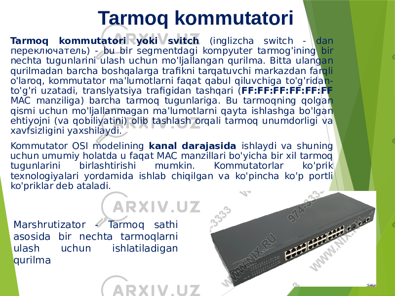 Tarmoq kommutatori Tarmoq kommutatori yoki svitch (inglizcha switch - dan переключатель) - bu bir segmentdagi kompyuter tarmog&#39;ining bir nechta tugunlarini ulash uchun mo&#39;ljallangan qurilma. Bitta ulangan qurilmadan barcha boshqalarga trafikni tarqatuvchi markazdan farqli o&#39;laroq, kommutator ma&#39;lumotlarni faqat qabul qiluvchiga to&#39;g&#39;ridan- to&#39;g&#39;ri uzatadi, translyatsiya trafigidan tashqari ( FF:FF:FF:FF:FF:FF MAC manziliga) barcha tarmoq tugunlariga. Bu tarmoqning qolgan qismi uchun mo&#39;ljallanmagan ma&#39;lumotlarni qayta ishlashga bo&#39;lgan ehtiyojni (va qobiliyatini) olib tashlash orqali tarmoq unumdorligi va xavfsizligini yaxshilaydi. Kommutator OSI modelining kanal darajasida ishlaydi va shuning uchun umumiy holatda u faqat MAC manzillari bo&#39;yicha bir xil tarmoq tugunlarini birlashtirishi mumkin. Kommutatorlar ko&#39;prik texnologiyalari yordamida ishlab chiqilgan va ko&#39;pincha ko&#39;p portli ko&#39;priklar deb ataladi. Marshrutizator - Tarmoq sathi asosida bir nechta tarmoqlarni ulash uchun ishlatiladigan qurilma 
