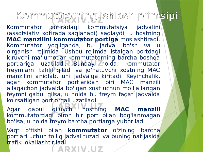Kommutatorning ishlash printsipi Kommutator xotiradagi kommutatsiya jadvalini (assotsiativ xotirada saqlanadi) saqlaydi, u hostning MAC manzilini kommutator portiga moslashtiradi. Kommutator yoqilganda, bu jadval bo&#39;sh va u o&#39;rganish rejimida. Ushbu rejimda istalgan portdagi kiruvchi ma&#39;lumotlar kommutatorning barcha boshqa portlariga uzatiladi. Bunday holda, kommutator freymlarni tahlil qiladi va jo&#39;natuvchi xostning MAC manzilini aniqlab, uni jadvalga kiritadi. Keyinchalik, agar kommutator portlaridan biri MAC manzili allaqachon jadvalda bo&#39;lgan xost uchun mo&#39;ljallangan feymni qabul qilsa, u holda bu freym faqat jadvalda ko&#39;rsatilgan port orqali uzatiladi. Agar qabul qiluvchi hostning MAC manzili kommutatordagi biron bir port bilan bog&#39;lanmagan bo&#39;lsa, u holda freym barcha portlarga yuboriladi. Vaqt o&#39;tishi bilan kommutator o&#39;zining barcha portlari uchun to&#39;liq jadval tuzadi va buning natijasida trafik lokallashtiriladi. 