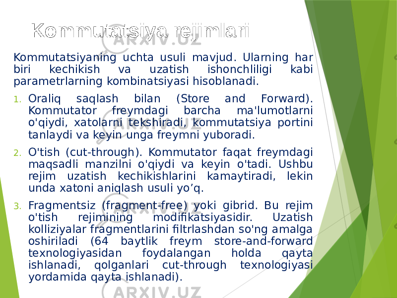 Kommutatsiya rejimlari Kommutatsiyaning uchta usuli mavjud. Ularning har biri kechikish va uzatish ishonchliligi kabi parametrlarning kombinatsiyasi hisoblanadi. 1. Oraliq saqlash bilan (Store and Forward). Kommutator freymdagi barcha ma&#39;lumotlarni o&#39;qiydi, xatolarni tekshiradi, kommutatsiya portini tanlaydi va keyin unga freymni yuboradi. 2. O&#39;tish (cut-through). Kommutator faqat freymdagi maqsadli manzilni o&#39;qiydi va keyin o&#39;tadi. Ushbu rejim uzatish kechikishlarini kamaytiradi, lekin unda xatoni aniqlash usuli yo’q. 3. Fragmentsiz (fragment-free) yoki gibrid. Bu rejim o&#39;tish rejimining modifikatsiyasidir. Uzatish kolliziyalar fragmentlarini filtrlashdan so&#39;ng amalga oshiriladi (64 baytlik freym store-and-forward texnologiyasidan foydalangan holda qayta ishlanadi, qolganlari cut-through texnologiyasi yordamida qayta ishlanadi). 