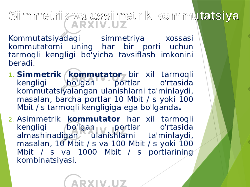 Simmetrik va assimetrik kommutatsiya Kommutatsiyadagi simmetriya xossasi kommutatorni uning har bir porti uchun tarmoqli kengligi bo&#39;yicha tavsiflash imkonini beradi. 1. Simmetrik kommutator bir xil tarmoqli kengligi bo&#39;lgan portlar o&#39;rtasida kommutatsiyalangan ulanishlarni ta&#39;minlaydi, masalan, barcha portlar 10 Mbit / s yoki 100 Mbit / s tarmoqli kengligiga ega bo&#39;lganda . 2. Asimmetrik kommutator har xil tarmoqli kengligi bo&#39;lgan portlar o&#39;rtasida almashinadigan ulanishlarni ta&#39;minlaydi, masalan, 10 Mbit / s va 100 Mbit / s yoki 100 Mbit / s va 1000 Mbit / s portlarining kombinatsiyasi. 