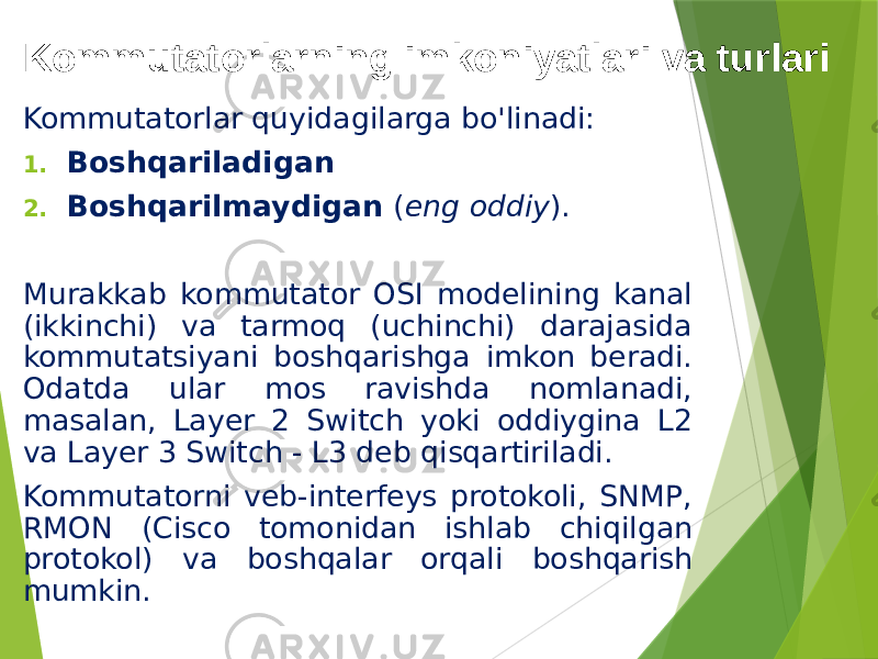 Kommutatorlarning imkoniyatlari va turlari Kommutatorlar quyidagilarga bo&#39;linadi: 1. Boshqariladigan 2. Boshqarilmaydigan ( eng oddiy ). Murakkab kommutator OSI modelining kanal (ikkinchi) va tarmoq (uchinchi) darajasida kommutatsiyani boshqarishga imkon beradi. Odatda ular mos ravishda nomlanadi, masalan, Layer 2 Switch yoki oddiygina L2 va Layer 3 Switch - L3 deb qisqartiriladi. Kommutatorni veb-interfeys protokoli, SNMP, RMON (Cisco tomonidan ishlab chiqilgan protokol) va boshqalar orqali boshqarish mumkin. 
