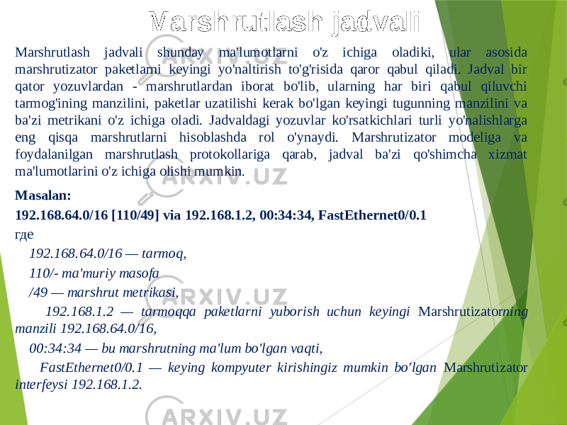 Marshrutlash jadvali Marshrutlash jadvali shunday ma&#39;lumotlarni o&#39;z ichiga oladiki, ular asosida marshrutizator paketlarni keyingi yo&#39;naltirish to&#39;g&#39;risida qaror qabul qiladi. Jadval bir qator yozuvlardan - marshrutlardan iborat bo&#39;lib, ularning har biri qabul qiluvchi tarmog&#39;ining manzilini, paketlar uzatilishi kerak bo&#39;lgan keyingi tugunning manzilini va ba&#39;zi metrikani o&#39;z ichiga oladi. Jadvaldagi yozuvlar ko&#39;rsatkichlari turli yo&#39;nalishlarga eng qisqa marshrutlarni hisoblashda rol o&#39;ynaydi. Marshrutizator modeliga va foydalanilgan marshrutlash protokollariga qarab, jadval ba&#39;zi qo&#39;shimcha xizmat ma&#39;lumotlarini o&#39;z ichiga olishi mumkin. Masalan: 192.168.64.0/16 [110/49] via 192.168.1.2, 00:34:34, FastEthernet0/0.1 где 192.168.64.0/16 — tarmoq, 110/- ma&#39;muriy masofa /49 — marshrut metrikasi, 192.168.1.2 — tarmoqqa paketlarni yuborish uchun keyingi Marshrutizator ning manzili 192.168.64.0/16, 00:34:34 — bu marshrutning ma&#39;lum bo&#39;lgan vaqti, FastEthernet0/0.1 — keying kompyuter kirishingiz mumkin bo&#39;lgan Marshrutizator interfeysi 192.168.1.2. 