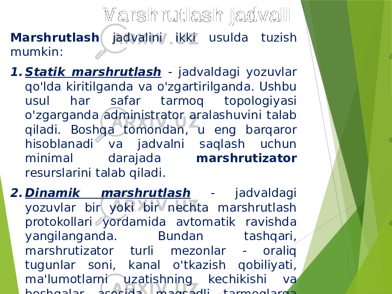 Marshrutlash jadvali Marshrutlash jadvalini ikki usulda tuzish mumkin: 1. Statik marshrutlash - jadvaldagi yozuvlar qo&#39;lda kiritilganda va o&#39;zgartirilganda. Ushbu usul har safar tarmoq topologiyasi o&#39;zgarganda administrator aralashuvini talab qiladi. Boshqa tomondan, u eng barqaror hisoblanadi va jadvalni saqlash uchun minimal darajada marshrutizator resurslarini talab qiladi. 2. Dinamik marshrutlash - jadvaldagi yozuvlar bir yoki bir nechta marshrutlash protokollari yordamida avtomatik ravishda yangilanganda. Bundan tashqari, marshrutizator turli mezonlar - oraliq tugunlar soni, kanal o&#39;tkazish qobiliyati, ma&#39;lumotlarni uzatishning kechikishi va boshqalar asosida maqsadli tarmoqlarga optimal yo&#39;llar jadvalini tuzadi. 