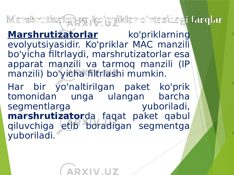Marshrutizator va ko&#39;priklar o&#39;rtasidagi farqlar Marshrutizatorlar ko&#39;priklarning evolyutsiyasidir. Ko&#39;priklar MAC manzili bo&#39;yicha filtrlaydi, marshrutizatorlar esa apparat manzili va tarmoq manzili (IP manzili) bo&#39;yicha filtrlashi mumkin. Har bir yo&#39;naltirilgan paket ko&#39;prik tomonidan unga ulangan barcha segmentlarga yuboriladi, marshrutizator da faqat paket qabul qiluvchiga etib boradigan segmentga yuboriladi. 