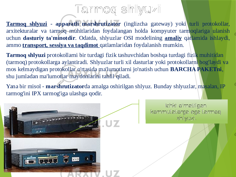 Tarmoq shlyuzi Tarmoq shlyuzi - apparatli marshrutizator (inglizcha gateway) yoki turli protokollar, arxitekturalar va tarmoq muhitlaridan foydalangan holda kompyuter tarmoqlariga ulanish uchun dasturiy ta&#39;minotdir . Odatda, shlyuzlar OSI modelining amaliy qatlamida ishlaydi, ammo transport, sessiya va taqdimot qatlamlaridan foydalanish mumkin. Tarmoq shlyuzi protokollarni bir turdagi fizik tashuvchidan boshqa turdagi fizik muhitidan (tarmoq) protokollarga aylantiradi. Shlyuzlar turli xil dasturlar yoki protokollarni bog&#39;laydi va mos kelmaydigan protokollar o&#39;rtasida ma&#39;lumotlarni jo&#39;natish uchun BARCHA PAKETni , shu jumladan ma&#39;lumotlar maydonlarini tahlil qiladi. Yana bir misol - marshrutizator da amalga oshirilgan shlyuz. Bunday shlyuzlar, masalan, IP tarmog&#39;ini IPX tarmog&#39;iga ulashga qodir. Ichki o&#39;rnatilgan kommutatorga ega tarmoq shlyuzi. 