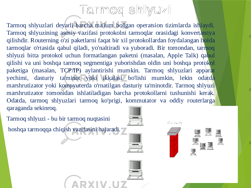 Tarmoq shlyuzi Tarmoq shlyuzlari deyarli barcha ma&#39;lum bo&#39;lgan operatsion tizimlarda ishlaydi. Tarmoq shlyuzining asosiy vazifasi protokolni tarmoqlar orasidagi konvertatsiya qilishdir. Routerning o&#39;zi paketlarni faqat bir xil protokollardan foydalangan holda tarmoqlar o&#39;rtasida qabul qiladi, yo&#39;naltiradi va yuboradi. Bir tomondan, tarmoq shlyuzi bitta protokol uchun formatlangan paketni (masalan, Apple Talk) qabul qilishi va uni boshqa tarmoq segmentiga yuborishdan oldin uni boshqa protokol paketiga (masalan, TCP/IP) aylantirishi mumkin. Tarmoq shlyuzlari apparat yechimi, dasturiy ta&#39;minot yoki ikkalasi bo&#39;lishi mumkin, lekin odatda marshrutizator yoki kompyuterda o&#39;rnatilgan dasturiy ta&#39;minotdir. Tarmoq shlyuzi marshrutizator tomonidan ishlatiladigan barcha protokollarni tushunishi kerak. Odatda, tarmoq shlyuzlari tarmoq ko&#39;prigi, kommutator va oddiy routerlarga qaraganda sekinroq. Tarmoq shlyuzi - bu bir tarmoq nuqtasini boshqa tarmoqqa chiqish vazifasini bajaradi. 