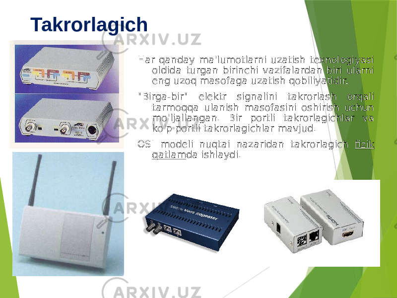 Takrorlagich Har qanday ma&#39;lumotlarni uzatish texnologiyasi oldida turgan birinchi vazifalardan biri ularni eng uzoq masofaga uzatish qobiliyatidir. &#34;Birga-bir&#34; elektr signalini takrorlash orqali tarmoqqa ulanish masofasini oshirish uchun mo&#39;ljallangan. Bir portli takrorlagichlar va ko&#39;p portli takrorlagichlar mavjud. OSI modeli nuqtai nazaridan takrorlagich fizik qatlam da ishlaydi. 