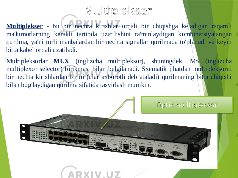 Multiplekser Multiplekser - bu bir nechta kirishlar orqali bir chiqishga keladigan raqamli ma&#39;lumotlarning kerakli tartibda uzatilishini ta&#39;minlaydigan kombinatsiyalangan qurilma, ya&#39;ni turli manbalardan bir nechta signallar qurilmada to&#39;planadi va keyin bitta kabel orqali uzatiladi. Multipleksorlar MUX (inglizcha multipleksor), shuningdek, MS (inglizcha multiplexor selector) birikmasi bilan belgilanadi. Sxematik jihatdan multipleksorni bir nechta kirishlardan birini (ular axborotli deb ataladi) qurilmaning bitta chiqishi bilan bog&#39;laydigan qurilma sifatida tasvirlash mumkin. Optik multipleksor 21 