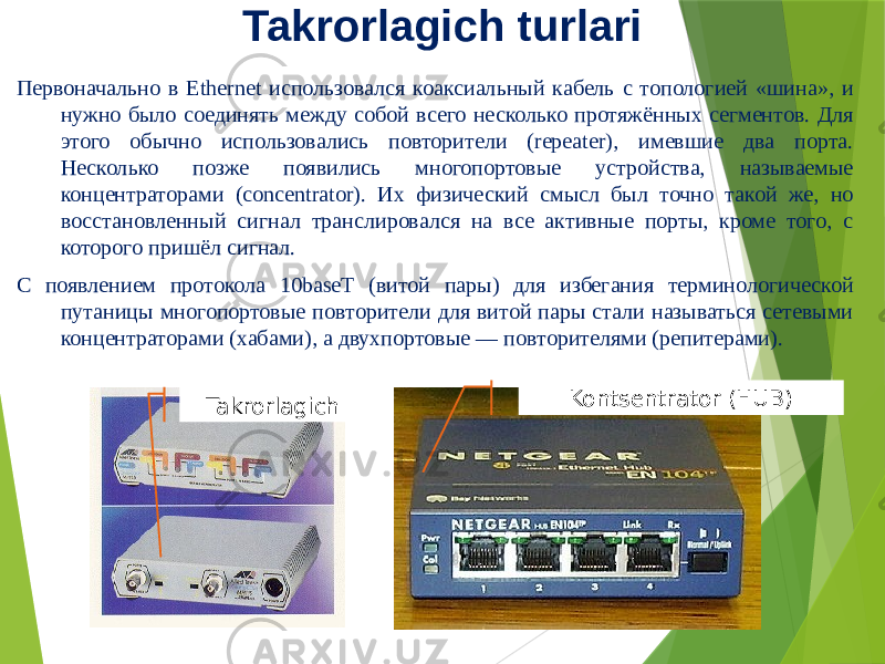 Takrorlagich turlari Первоначально в Ethernet использовался коаксиальный кабель с топологией «шина», и нужно было соединять между собой всего несколько протяжённых сегментов. Для этого обычно использовались повторители (repeater), имевшие два порта. Несколько позже появились многопортовые устройства, называемые концентраторами (concentrator). Их физический смысл был точно такой же, но восстановленный сигнал транслировался на все активные порты, кроме того, с которого пришёл сигнал. С появлением протокола 10baseT (витой пары) для избегания терминологической путаницы многопортовые повторители для витой пары стали называться сетевыми концентраторами (хабами), а двухпортовые — повторителями (репитерами). Takrorlagich Kontsentrator (HUB) 