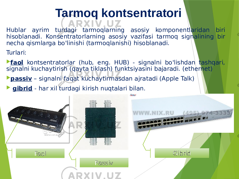 Tarmoq kontsentratori Hublar ayrim turdagi tarmoqlarning asosiy komponentlaridan biri hisoblanadi. Konsentratorlarning asosiy vazifasi tarmoq signalining bir necha qismlarga bo&#39;linishi (tarmoqlanishi) hisoblanadi. Turlari:  faol kontsentratorlar (hub, eng. HUB) - signalni bo&#39;lishdan tashqari, signalni kuchaytirish (qayta tiklash) funktsiyasini bajaradi. (ethernet)  passiv – signalni faqat kuchaytirmasdan ajratadi (Apple Talk)  gibrid - har xil turdagi kirish nuqtalari bilan. Faol Passiv Gibrid 
