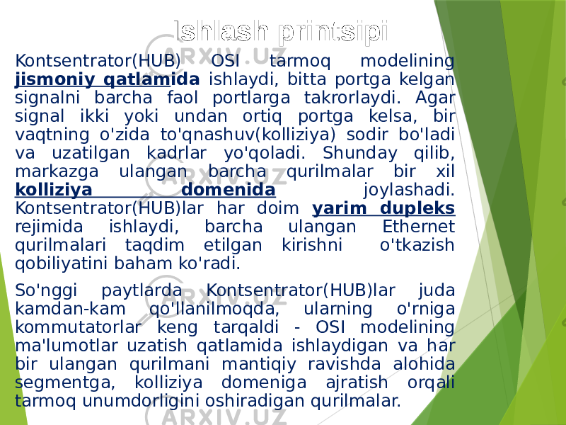 Ishlash printsipi Kontsentrator(HUB) OSI tarmoq modelining jismoniy qatlam ida ishlaydi, bitta portga kelgan signalni barcha faol portlarga takrorlaydi. Agar signal ikki yoki undan ortiq portga kelsa, bir vaqtning o&#39;zida to&#39;qnashuv(kolliziya) sodir bo&#39;ladi va uzatilgan kadrlar yo&#39;qoladi. Shunday qilib, markazga ulangan barcha qurilmalar bir xil kolliziya domenida joylashadi. Kontsentrator(HUB)lar har doim yarim dupleks rejimida ishlaydi, barcha ulangan Ethernet qurilmalari taqdim etilgan kirishni o&#39;tkazish qobiliyatini baham ko&#39;radi. So&#39;nggi paytlarda Kontsentrator(HUB)lar juda kamdan-kam qo&#39;llanilmoqda, ularning o&#39;rniga kommutatorlar keng tarqaldi - OSI modelining ma&#39;lumotlar uzatish qatlamida ishlaydigan va har bir ulangan qurilmani mantiqiy ravishda alohida segmentga, kolliziya domeniga ajratish orqali tarmoq unumdorligini oshiradigan qurilmalar. 