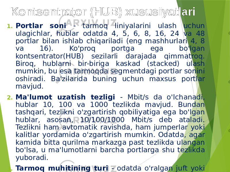 Kontsentrator (HUB) xususiyatlari 1. Portlar soni - tarmoq liniyalarini ulash uchun ulagichlar, hublar odatda 4, 5, 6, 8, 16, 24 va 48 portlar bilan ishlab chiqariladi (eng mashhurlari 4, 8 va 16). Ko&#39;proq portga ega bo&#39;lgan kontsentrator(HUB) sezilarli darajada qimmatroq. Biroq, hublarni bir-biriga kaskad (stacked) ulash mumkin, bu esa tarmoqda segmentdagi portlar sonini oshiradi. Ba&#39;zilarida buning uchun maxsus portlar mavjud. 2. Ma&#39;lumot uzatish tezligi - Mbit/s da o&#39;lchanadi, hublar 10, 100 va 1000 tezlikda mavjud. Bundan tashqari, tezlikni o&#39;zgartirish qobiliyatiga ega bo&#39;lgan hublar, asosan, 10/100/1000 Mbit/s deb ataladi. Tezlikni ham avtomatik ravishda, ham jumperlar yoki kalitlar yordamida o&#39;zgartirish mumkin. Odatda, agar kamida bitta qurilma markazga past tezlikda ulangan bo&#39;lsa, u ma&#39;lumotlarni barcha portlarga shu tezlikda yuboradi. 3. Tarmoq muhitining turi - odatda o&#39;ralgan juft yoki optic tolali va o&#39;ralgan juftlik va koaksiyal kabel kabi aralash (gibrid) mavjud. 