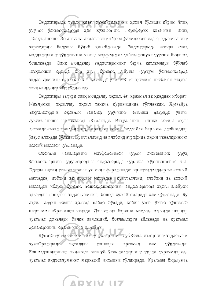 Эндоспермда турли қават ҳужайраларини ҳосил бўлиши айрим ёпиқ уруғли ўсимликларида ҳам кузатилган. Периферик қаватнинг аниқ табақалашиши Solonaceae оиласининг айрим ўсимликларида эпидермиснинг характерли белгиси бўлиб ҳисобланади. Эндоспермда заҳира озиқ моддаларнинг тўпланиши унинг морфологик табақалашуви тугаши биланоқ бошланади. Озиқ моддалар эндоспермнинг барча қатламлари бўйлаб тарқалиши одатда бир хил бўлади. Айрим туркум ўсимликларда эндоспермнинг периферик – қисмида унинг ўрта қисмига нисбатан заҳира озиқ моддалар кўп тўпланади. Эндосперм заҳира озиқ моддалар оқсил, ёғ, крахмал ва қанддан иборат. Маълумки, оқсиллар оқсил танача кўринишида тўпланади. Ҳужайра вакуоласидаги оқсилли таналар уруғнинг етилиш даврида унинг сувсизланиши натижасида тўпланади. Вакуоланинг ташқи четига яқин қисмида аввал кристаллоид, бирмунча кейин битта ёки бир неча глобоидлар ўзаро алоқада бўлади. Кристаллоид ва глобоид атрофида оқсил таналарининг асосий массаси тўпланади. Оқсилли таналарнинг морфологияси турли систематик гуруҳ ўсимликларнинг уруғларидаги эндоспермда турлича кўринишларга эга. Одатда оқсил таначаларини уч хили фарқланади: кристаллоидлар ва асосий массадан; лобоид ва асосий массадан; кристаллоид, глобоид ва асосий массадан иборат бўлади. Бошоқдошларнинг эндоспермида оқсил алейрон қаватдан ташқари эндоспермнинг бошқа ҳужайраларида ҳам тўпланади. Бу оқсил олдин томчи ҳолида пайдо бўлади, кейин улар ўзаро қўшилиб шарсимон кўринишга келади. Дон етила бориши вақтида оқсилли шарлар крахмал доналари билан зичлашиб, боғламларга айланади ва крахмал доналарининг оралиғини эгаллайди. Кўплаб турли систематик гуруҳларга мансуб ўсимликларнинг эндосперм ҳужайраларида оқсилдан ташқари крахмал ҳам тўпланади. Бошоқдошларнинг оиласига мансуб ўсимликларнинг турли туркумларида крахмал эндоспермнинг марказий қисмини тўлдиради. Крахмал бирмунча 