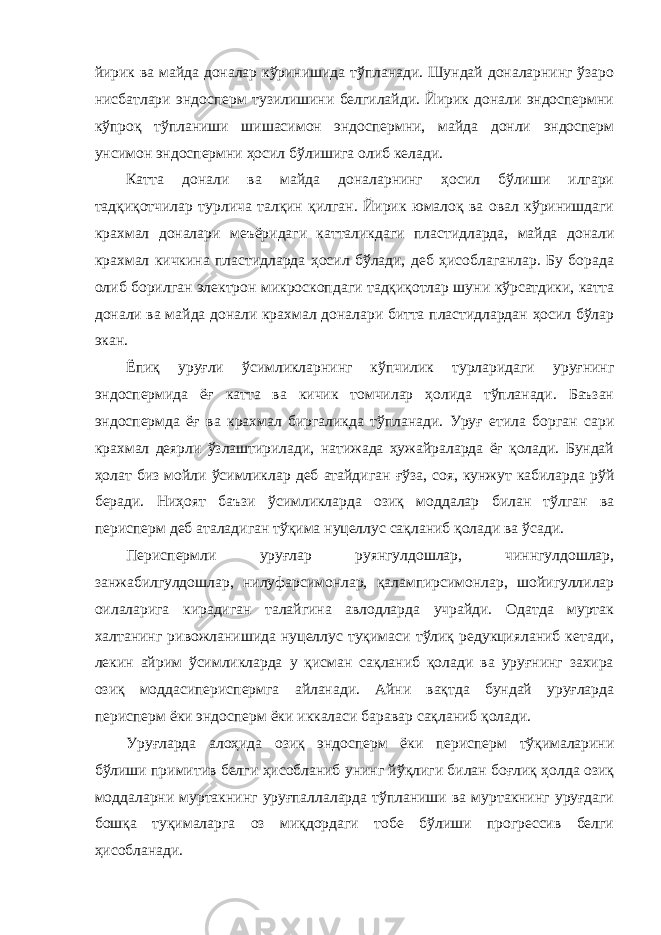 йирик ва майда доналар кўринишида тўпланади. Шундай доналарнинг ўзаро нисбатлари эндосперм тузилишини белгилайди. Йирик донали эндоспермни кўпроқ тўпланиши шишасимон эндоспермни, майда донли эндосперм унсимон эндоспермни ҳосил бўлишига олиб келади. Катта донали ва майда доналарнинг ҳосил бўлиши илгари тадқиқотчилар турлича талқин қилган. Йирик юмалоқ ва овал кўринишдаги крахмал доналари меъёридаги катталикдаги пластидларда, майда донали крахмал кичкина пластидларда ҳосил бўлади, деб ҳисоблаганлар. Бу борада олиб борилган электрон микроскопдаги тадқиқотлар шуни кўрсатдики, катта донали ва майда донали крахмал доналари битта пластидлардан ҳосил бўлар экан. Ёпиқ уруғли ўсимликларнинг кўпчилик турларидаги уруғнинг эндоспермида ёғ катта ва кичик томчилар ҳолида тўпланади. Баъзан эндоспермда ёғ ва крахмал биргаликда тўпланади. Уруғ етила борган сари крахмал деярли ўзлаштирилади, натижада ҳужайраларда ёғ қолади. Бундай ҳолат биз мойли ўсимликлар деб атайдиган ғўза, соя, кунжут кабиларда рўй беради. Ниҳоят баъзи ўсимликларда озиқ моддалар билан тўлган ва перисперм деб аталадиган тўқима нуцеллус сақланиб қолади ва ўсади. Периспермли уруғлар руянгулдошлар, чиннгулдошлар, занжабилгулдошлар, нилуфарсимонлар, қалампирсимонлар, шойигуллилар оилаларига кирадиган талайгина авлодларда учрайди. Одатда муртак халтанинг ривожланишида нуцеллус туқимаси тўлиқ редукцияланиб кетади, лекин айрим ўсимликларда у қисман сақланиб қолади ва уруғнинг захира озиқ моддасипериспермга айланади. Айни вақтда бундай уруғларда перисперм ёки эндосперм ёки иккаласи баравар сақланиб қолади. Уруғларда алоҳида озиқ эндосперм ёки перисперм тўқималарини бўлиши примитив белги ҳисобланиб унинг йўқлиги билан боғлиқ ҳолда озиқ моддаларни муртакнинг уруғпаллаларда тўпланиши ва муртакнинг уруғдаги бошқа туқималарга оз миқдордаги тобе бўлиши прогрессив белги ҳисобланади. 