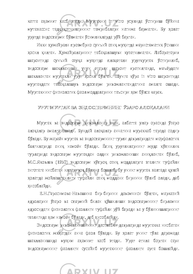 катта аҳамият касб этади. Муртакни in vitro усулида ўстириш бўйича мутахассис тадқиқотчиларнинг тажрибалари натижа бермаган. Бу ҳолат уруғда эндосперми бўлмаган ўсимликларда рўй берган. Икки ҳужайрали проэмбрио сунъий озиқ муҳитда меристематик ўсишни ҳосил қилган. Ҳужайраларнинг табақалашуви кузатилмаган. Лаборатория шароитида сунъий озуқа муҳитда плацетали уруғкуртак ўстирилиб, эндосперм шаклланиши учун етарли шароит яратилганда, меъёрдаги шаклланган муртакли уруғ ҳосил бўлган. Шунга кўра in vitro шароитида муртакдаги табақалашув эндосперм ривожлангандагина амалга ошади. Муртакнинг физиологик фаол моддаларини таъсири ҳам бўлса керак. УРУҒМУРТАК ВА ЭНДОСПЕРМНИНГ ЎЗАРО АЛОҚАЛАРИ Муртак ва эндосперм ривожланар экан, албатта улар орасида ўзаро алоқалар амалга ошади. Бундай алоқалар анчагина мураккаб тарзда содир бўлади. Бу жараён муртак ва эндоспермнинг турли даврларидаги морфологик белгиларида аниқ намоён бўлади. Ёпиқ уруғлиларнинг жуда кўпчилик турларида эндосперм муртакдан олдин ривожланиши аниқланган бўлиб, М.С.Яковлев (1950) эндосперм кўпроқ озиқ моддаларга эгалиги туфайли зиготага нисбатан илгарироқ бўлина бошлаб, бу унинг муртак халтада қулай ҳолатда жойлашганлиги туфайли озиқ моддани биринчи бўлиб олади, деб ҳисоблайди. Е.Н.Герасимова-Навашина бир-бирини давомчиси бўлган, марказий ядроларни ўзаро ва спермий билан қўшилиши эндоспермнинг бирламчи ядросидаги физиологик фаоллиги туфайли рўй беради ва у бўлинишларнинг тезлигида ҳам намоён бўлади, деб ҳисоблайди. Эндосперм ривожланишининг дастлабки даврларида муртакка нисбатан физиологик жиҳатдан анча фаол бўлади. Бу ҳолат унинг тўла даражада шаклланишида муҳим аҳамият касб этади. Уруғ етила борган сари эндоспермнинг фаоллиги сусайиб муртакнинг фаоллиги орта бошлайди. 